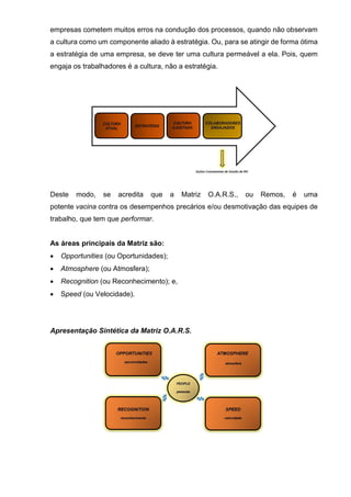 empresas cometem muitos erros na condução dos processos, quando não observam
a cultura como um componente aliado à estratégia. Ou, para se atingir de forma ótima
a estratégia de uma empresa, se deve ter uma cultura permeável a ela. Pois, quem
engaja os trabalhadores é a cultura, não a estratégia.
Deste modo, se acredita que a Matriz O.A.R.S., ou Remos, é uma
potente vacina contra os desempenhos precários e/ou desmotivação das equipes de
trabalho, que tem que performar.
As áreas principais da Matriz são:
 Opportunities (ou Oportunidades);
 Atmosphere (ou Atmosfera);
 Recognition (ou Reconhecimento); e,
 Speed (ou Velocidade).
Apresentação Sintética da Matriz O.A.R.S.
 