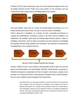 A Matriz O.A.R.S. está vocacionada, para ser uma ferramenta de apoio ao dia a dia
da gestão executiva do RH. Porém, sem nunca perder, no seu horizonte, que sua
missão final é estar voltada para as estratégias gerais da empresa.
Para este Modelo, estas são as 4 áreas de transformação da empresa. Ou, os 4
(quatro) pilares que buscam fazer com que a cultura se alinhe à estratégia.
Estas 4 áreas têm a finalidade, ou a missão, de fixar o propósito da empresa no
coração dos trabalhadores, revalorizar a cultura e dar maior valor ao trabalho e ao
trabalhador. Na verdade, estas áreas de transformação buscam ajustar à cultura a
estratégia. Isto porque, como se sabe uma empresa que não cuida de sua estratégia
tem grandes chances vê-las perdidas nos “corredores” da burocracia, na ausência de
competitividade, e/ou na falta de foco etc.
De fato, a Matriz O.A.R.S. quer revisitar à administração de RH e fazer com que ela
ganhe em produtividade e em assertividade. Olhando, primeiramente, as pessoas, o
trabalho em equipe e a cooperação com foco no negócio. Isto porque, a equipe, como
se sabe, é um conjunto de duas ou mais pessoas interagindo entre si. Essa interação,
faz com que os objetivos sejam atingidos mais eficazmente.
As pessoas fazem as mudanças acontecerem, mas isso somente ocorre quando elas
são os agentes ativos que provocam as mudanças. São as pessoas que fazem a
diferença. Elas podem ser a solução e não o problema, podem ser a oportunidade e
não a dificuldade, a alavanca e não o obstáculo, podem ser a vantagem competitiva da
empresa. Para tanto, é fundamental saber lidar com as pessoas e não atuar sobre as
mudanças (CHIAVENATO, 2008, p. 322).
 