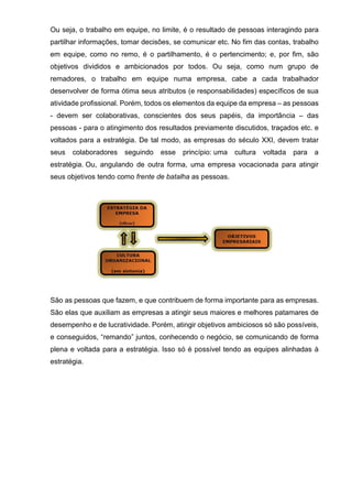 Ou seja, o trabalho em equipe, no limite, é o resultado de pessoas interagindo para
partilhar informações, tomar decisões, se comunicar etc. No fim das contas, trabalho
em equipe, como no remo, é o partilhamento, é o pertencimento; e, por fim, são
objetivos divididos e ambicionados por todos. Ou seja, como num grupo de
remadores, o trabalho em equipe numa empresa, cabe a cada trabalhador
desenvolver de forma ótima seus atributos (e responsabilidades) específicos de sua
atividade profissional. Porém, todos os elementos da equipe da empresa – as pessoas
- devem ser colaborativas, conscientes dos seus papéis, da importância – das
pessoas - para o atingimento dos resultados previamente discutidos, traçados etc. e
voltados para a estratégia. De tal modo, as empresas do século XXI, devem tratar
seus colaboradores seguindo esse princípio: uma cultura voltada para a
estratégia. Ou, angulando de outra forma, uma empresa vocacionada para atingir
seus objetivos tendo como frente de batalha as pessoas.
São as pessoas que fazem, e que contribuem de forma importante para as empresas.
São elas que auxiliam as empresas a atingir seus maiores e melhores patamares de
desempenho e de lucratividade. Porém, atingir objetivos ambiciosos só são possíveis,
e conseguidos, “remando” juntos, conhecendo o negócio, se comunicando de forma
plena e voltada para a estratégia. Isso só é possível tendo as equipes alinhadas à
estratégia.
 
