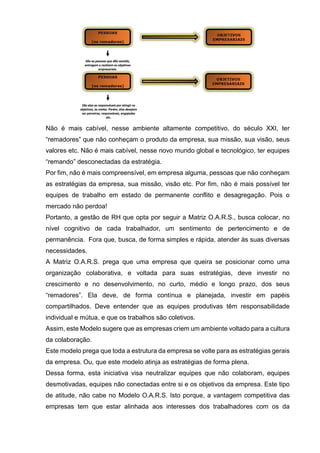 Não é mais cabível, nesse ambiente altamente competitivo, do século XXI, ter
“remadores” que não conheçam o produto da empresa, sua missão, sua visão, seus
valores etc. Não é mais cabível, nesse novo mundo global e tecnológico, ter equipes
“remando” desconectadas da estratégia.
Por fim, não é mais compreensível, em empresa alguma, pessoas que não conheçam
as estratégias da empresa, sua missão, visão etc. Por fim, não é mais possível ter
equipes de trabalho em estado de permanente conflito e desagregação. Pois o
mercado não perdoa!
Portanto, a gestão de RH que opta por seguir a Matriz O.A.R.S., busca colocar, no
nível cognitivo de cada trabalhador, um sentimento de pertencimento e de
permanência. Fora que, busca, de forma simples e rápida, atender às suas diversas
necessidades.
A Matriz O.A.R.S. prega que uma empresa que queira se posicionar como uma
organização colaborativa, e voltada para suas estratégias, deve investir no
crescimento e no desenvolvimento, no curto, médio e longo prazo, dos seus
“remadores”. Ela deve, de forma contínua e planejada, investir em papéis
compartilhados. Deve entender que as equipes produtivas têm responsabilidade
individual e mútua, e que os trabalhos são coletivos.
Assim, este Modelo sugere que as empresas criem um ambiente voltado para a cultura
da colaboração.
Este modelo prega que toda a estrutura da empresa se volte para as estratégias gerais
da empresa. Ou, que este modelo atinja as estratégias de forma plena.
Dessa forma, esta iniciativa visa neutralizar equipes que não colaboram, equipes
desmotivadas, equipes não conectadas entre si e os objetivos da empresa. Este tipo
de atitude, não cabe no Modelo O.A.R.S. Isto porque, a vantagem competitiva das
empresas tem que estar alinhada aos interesses dos trabalhadores com os da
 