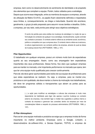 empresa, bem como no desenvolvimento do sentimento de identidade e de propósito
dos elementos que compõem a equipe. Porém, todos voltados para a estratégia.
Depois que ocorre essa integração, entre os membros da equipe e a empresa, através
da utilização da Matriz O.A.R.S., os papéis ficam claramente definidos e respeitados
seus limites, e, consequentemente, se chega a maturidade. Quando isto acontece,
geralmente, o grupo já está preparado para assumir novas tarefas e desafios. Enfim,
a empresa, por seu lado, está pronta para atingir seus objetivos estratégicos.
O ponto de partida para esta análise da mudança da estratégia é a noção de que a
formulação do conteúdo de qualquer nova estratégia, inevitavelmente, supõe controlar
seu contexto e processo. O contexto externo refere-se ao ambiente social, econômico,
político e competitivo em que a empresa atua. O contexto interno refere-se à estrutura,
à cultura organizacional e ao contexto político da empresa, através do qual as ideias
de mudança devem fluir (PETTIGREW, 1996, p. 147).
Pilar Opportunities:
O trabalhador em qualquer empresa, possui um número muito bom de expectativas
quanto ao seu empregador. Assim, como seu empregador tem expectativas
importantes dos seus profissionais. Dessa forma, fica claro que qualquer empresa
para se manter no mercado, e ter importante performance no mercado que opera, tem
que ter uma equipe muito qualificada para crescer continuamente.
Para tal, ela deve gerar oportunidades para todos de sua equipe de profissionais para
que estas expectativas se realizem. Ou seja, a empresa, para se manter viva,
produtiva e com qualidade, ela deve manter a chama da motivação nos trabalhadores,
ela deve ter programas sólidos e transparentes que abram as portas para as
oportunidades.
(...) a ação para modificar as estratégias e culturas das empresas é muito mais
dependente de habilidade para ligar não apenas o quê da mudança ao contexto
externo da empresa, mas também ligar e moldar tais sugestões à política interna e
contexto da empresa e gerenciar tais conexões dentro da empresa por meio de
considerações hábeis a respeito do processo administrativo (PETTIGREW, 1996, p.
147).
O Pilar Atmosphere:
Para se ter uma equipe motivada e produtiva se exige que a empresa invista de forma
importante no melhor ambiente. Empresas como o Google, Linkedin, a
desenvolvedora de software Infor, a Serasa Experian, TOTVS, a empresa de
 