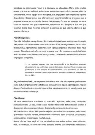 tecnologia da informação Finnet e a fabricante de chocolates Mars, entre muitas
outras, que operam no Brasil, entenderam e entendem que conforto pessoal, além de
fundamentais, leva à equipe a ser mais produtiva, engajada e com importante orgulho
de pertencer. Dessa forma, este pilar vem com a compreensão e a crença de que a
empresa tem que ser a extensão da casa das pessoas. Ou seja, as pessoas, em seus
locais de trabalho, têm que se sentir bem, respeitadas etc. Isto porque elas têm que
construir dentro delas mesmas a imagem e a certeza de que são importantes e que
fazem a diferença.
Pilar Recognition:
Este pilar defende a crença de que não é mais admissível, para as empresas do século
XXI, pensar nos trabalhadores como mão de obra. Este paradigma serviu para o início
do século XX. Agora ele não cabe mais, nem é plausível para as empresas deste novo
mundo. Dizendo de outra forma, uma empresa que não reconhece seu trabalhador
terá – somente – um prestador de serviço avulso, um executor sem iniciativa e/ou um
empregado temporário.
(...) as pessoas esperam que sua remuneração e os benefícios exprimam
adequadamente sua contribuição para os objetivos e o desempenho da empresa, suas
qualificações e seus esforços de desenvolvimento. Essa expectativa vai além da
remuneração imediata e alcança perspectivas de avanço profissional (MAXIMIANO,
2014, p. 340).
Seguindo esta reflexão, as empresas alinhadas a este pilar são aquelas que investem
numa cultura organizacional voltada para o engajamento e para a participação. O pilar
do reconhecimento deve investir fortemente e estrategicamente no paradigma de que
o trabalhador faz a diferença.
Pilar Speed:
Há uma necessidade manifesta no mercado: agilidade, velocidade, qualidade,
pontualidade etc. Ou seja, estas são as novas e frequentes demandas dos clientes e
dos demais stakeholders envolvidos diretamente no negócio das empresas.
Não há cliente no século XXI, que não exija ter, no mínimo, das empresas, velocidade,
qualidade e respeito. Para tal, estas devem se alinhar a estes princípios. Do contrário,
sofrerão sérios problemas de market-share.
Assim, não se deve exigir só dos trabalhadores que estes tenham estes atributos,
mas, e sobretudo, se deve ter como conceito interno (nas empresas) velocidade,
 