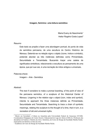 Imagem, feminino: uma leitura semiótica




                                                                 Maria Evany do Nascimento1
                                                                 Heitor Rogério Costa Lopes2


Resumo
        Este texto se propõe a fazer uma abordagem pontual, do ponto de vista
        da semiótica peirceana, de uma escultura do Centro Histórico de
        Manaus. Detendo-se na relação signo x objeto (ícone, índice e símbolo),
        pretende abordar as três instâncias definidas como Primeiridade,
        Secundidade         e   Terceiridade.       Buscando        traçar    uma      cadeia     de
        significados simbólicos, relacionando a escultura ao pensamento de uma
        época, que por sua vez, é uma recriação de mitos antigos e universais.


Palavras-chave:
        Imagem – Arte - Semiótica




Abstract
        This text if considers to make a prompt boarding, of the point of view of
        the peirceana semiotics, of a sculpture of the Historical Center of
        Manaus. Lingering in the relation sign x object (icon, index and symbol),
        intends to approach the three instances definite as Primeiridade,
        Secundidade and Terceiridade. Searching to trace a chain of symbolic
        meanings, relating the sculpture to the thought of a time, that in turn, is a
        recreation of old and universal myths.

1
  Mestre em Sociedade e Cultura na Amazônia pela Universidade Federal do Amazonas (UFAM).
Coordenadora Pedagógica do Centro Social e Educacional do Lago do Aleixo (CSELA). Professora das
disciplinas de Estética e História da Arte e Semiótica, do Curso de Design da Faculdade Martha Falcão.
Especialista em História e Crítica da Arte.
2
  Acadêmico do Curso de Design da Faculdade Martha Falcão.
 