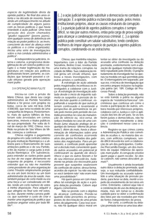 58 R. CEJ, Brasília, n. 26, p. 56-62, jul./set. 2004
espécie de legitimidade direta da
opinião pública. No final dos anos oi-
tenta e na década de noventa, havia
ainda um enfraquecimento na atitude
de cumplicidade de alguns juízes
com as forças políticas e que havia
retardado a ação judicial. Uma nova
geração dos assim chamados
“giudici ragazzini” (jovens juízes),
sem qualquer senso de deferência em
relação ao poder político (e, ao invés,
consciente do nível de aliança entre
os políticos e o crime organizado),
iniciou uma série de investigações
sobre a má-conduta administrativa e
política7
.
A independência judiciária, in-
terna e externa, a progressiva desle-
gitimação de um sistema político cor-
rupto e a maior legitimação da ma-
gistratura em relação aos políticos
profissionais foram, portanto, as con-
dições que tornaram possível o cír-
culo virtuoso gerado pela operação
mani pulite.
3 A OPERAÇÃO MANI PULITE
Iniciou-se com a prisão de
Mário Chiesa, que devia seu cargo
administrativo ao Partido Socialista
Italiano e foi preso com propina no
bolso, cerca de sete mil liras (US$
4.000,00), que teria recebido de uma
companhia de limpeza. Posteriormen-
te, mais de quinze bilhões de liras
teriam sido arrestadas em contas
bancárias, imóveis e títulos públicos
de sua propriedade. Por volta do fi-
nal de março de 1992, Chiesa, reco-
lhido na prisão de São Vittore de Mi-
lão, começou a confessar.
Chiesa exigiria o pagamento
de propina em cada contrato celebra-
do pela instituição filantrópica e a uti-
lizaria para o financiamento de suas
ambições políticas e de seu Partido,
a fim de manter o cargo junto à insti-
tuição filantrópica: Em substância,
para entender as razões pelas quais
eu tive de me expor diretamente no
esquema de propina, é necessário
entender que eu não me mantinha
como presidente de uma organização
como Trivulzio simplesmente porque
eu era um bom técnico ou um bom
administrador da área da saúde, mas
também porque de certo modo eu era
uma força a ser considerada em Mi-
lão, tendo um certo número de votos
a minha disposição. Para adquirir o
que atingiria no final sete mil votos,
eu tive, durante minha carreira políti-
ca, que sustentar o custo de criar e
manter uma organização política que
pudesse angariar votos por toda Mi-
lão 8
.
Chiesa, que mantinha relações
importantes com o líder do Partido
Socialista, Betino Craxi, revelou toda
uma trama de relações corruptas na
cidade de Milão. Sua colaboração ini-
cial gerou um círculo virtuoso, que
levou a novas investigações, com
outras prisões e confissões.
A estratégia de ação adotada
pelos magistrados incentivava os in-
vestigados a colaborar com a Justi-
ça: A estratégia de investigação ado-
tada desde o início do inquérito sub-
metia os suspeitos à pressão de to-
mar decisão quanto a confessar, es-
palhando a suspeita de que outros já
teriam confessado e levantando a
perspectiva de permanência na pri-
são pelo menos pelo período da cus-
tódia preventiva no caso da manuten-
ção do silêncio ou, vice-versa, de
soltura imediata no caso de uma con-
fissão (uma situação análoga do ar-
quétipo do famoso “dilema do prisio-
neiro”). Além do mais, havia a disse-
minação de informações sobre uma
corrente de confissões ocorrendo
atrás das portas fechadas dos gabi-
netes dos magistrados. Para um pri-
sioneiro, a confissão pode aparentar
ser a decisão mais conveniente quan-
do outros acusados em potencial já
confessaram ou quando ele desco-
nhece o que os outros fizeram e for
do seu interesse precedê-los. Isola-
mento na prisão era necessário para
prevenir que suspeitos soubessem
da confissão de outros: dessa forma,
acordos da espécie “eu não vou falar
se você também não” não eram mais
uma possibilidade 9
.
Há quem possa ver com maus
olhos tal estratégia de ação e a pró-
pria delação premiada. Cabem aqui
alguns comentários.
Não se prende com o objetivo
de alcançar confissões. Prende-se
quando estão presentes os pressu-
postos de decretação de uma prisão
antes do julgamento. Caso isso ocor-
ra, não há qualquer óbice moral em
tentar-se obter do investigado ou do
acusado uma confissão ou delação
premiada, evidentemente sem a utili-
zação de qualquer método interroga-
tório repudiado pelo Direito. O próprio
isolamento do investigado faz-se ape-
nas na medida em que permitido pela
lei. O interrogatório em separado, por
sua vez, é técnica de investigação que
encontra amparo inclusive na legisla-
ção pátria (art. 189, Código de Pro-
cesso Penal).
Sobre a delação premiada, não
se está traindo a pátria ou alguma
espécie de “resistência francesa”. Um
criminoso que confessa um crime e
revela a participação de outros, em-
bora movido por interesses próprios,
colabora com a Justiça e com a apli-
cação das leis de um país. Se as leis
forem justas e democráticas, não há
como condenar moralmente a dela-
ção; é condenável nesse caso o si-
lêncio.
Registre-se que crimes contra
a Administração Pública são cometi-
dos às ocultas e, no maioria das ve-
zes, com artifícios complexos, sen-
do difícil desvelá-los sem a colabora-
ção de um dos participantes. Confor-
me Piercamillo Davigo, um dos mem-
bros da equipe milanesa da opera-
ção mani pulite: A corrupção envolve
quem paga e quem recebe. Se eles
se calarem, não vamos descobrir, ja-
mais10
.
Usualmente é ainda levantado
outro óbice à delação premiada, qual
seja, a sua reduzida confiabilidade.
Um investigado ou acusado subme-
tido a uma situação de pressão po-
deria, para livrar-se dela, mentir a res-
peito do envolvimento de terceiros em
crime. Entretanto, cabível aqui não é
a condenação do uso da delação pre-
miada, mas sim tomar-se o devido
cuidado para se obter a confirmação
dos fatos por ela revelados por meio
de fontes independentes de prova.
Por certo, a confissão ou dela-
ção premiada torna-se uma boa alter-
(...) a ação judicial não pode substituir a democracia no combate à
corrupção. É a opinião pública esclarecida que pode, pelos meios
institucionais próprios, atacar as causas estruturais da corrupção.
(...) a punição judicial de agentes públicos corruptos é sempre
difícil, se não por outros motivos, então pela carga de prova exigida
para alcançar a condenação em processo criminal. (...) a opinião
pública pode constituir um salutar substitutivo, tendo condições
melhores de impor alguma espécie de punição a agentes públicos
corruptos, condenando-os ao ostracismo.
 
