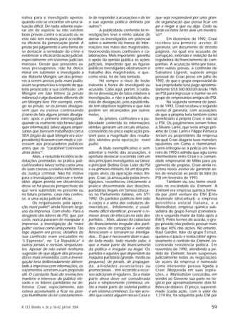 59R. CEJ, Brasília, n. 26, p. 56-62, jul./set. 2004
nativa para o investigado apenas
quando este se encontrar em uma si-
tuação difícil. De nada adianta espe-
rar ato da espécie se não existem
boas provas contra o acusado ou se
este não tem motivos para acreditar
na eficácia da persecução penal. A
prisão pré-julgamento é uma forma de
se destacar a seriedade do crime e
evidenciar a eficácia da ação judicial,
especialmente em sistemas judiciais
morosos. Desde que presentes os
seus pressupostos, não há óbice
moral em submeter o investigado a
ela. Roberto Mongini, um dos primei-
ros a serem presos pela mani pulite,
assim se pronunciou a respeito do que
teria provocado a sua confissão: Um
Mongini em São Vittore (a prisão
milanesa) é algo bastante diferente de
um Mongini livre. Por exemplo, comi-
go na prisão, se os jornais divulgas-
sem que eu estava confessando
(como de fato alguns jornais divulga-
ram, após o primeiro interrogatório
quando eu realmente não forneci qual-
quer informação), talvez alguns empre-
sários que tivessem trabalhado com a
SEA (órgão do qual Mongini era vice-
presidente) ficassem com medo e cor-
ressem aos procuradores públicos
antes que os ‘"carabineri’"corressem
atrás deles11
.
Aliás, a reduzida incidência de
delações premiadas na prática judi-
cial brasileira talvez tenha como uma
de suas causas a relativa ineficiência
da Justiça criminal. Não há motivo
para o investigado confessar e tentar
obter algum prêmio em decorrência
disso se há poucas perspectivas de
que será submetido no presente ou
no futuro próximo, caso não confes-
se, a uma ação judicial eficaz.
Os responsáveis pela opera-
ção mani pulite12
ainda fizeram largo
uso da imprensa. Com efeito: Para o
desgosto dos líderes do PSI, que, por
certo, nunca pararam de manipular a
imprensa, a investigação da “mani
pulite” vazava como uma peneira. Tão
logo alguém era preso, detalhes de
sua confissão eram veiculados no
“L’Expresso”, no “La Republica” e
outros jornais e revistas simpatizan-
tes. Apesar de não existir nenhuma
sugestão de que algum dos procura-
dores mais envolvidos com a investi-
gação teria deliberadamente alimen-
tado a imprensa com informações, os
vazamentos serviram a um propósito
útil. O constante fluxo de revelações
manteve o interesse do público ele-
vado e os líderes partidários na de-
fensiva. Craxi, especialmente, não
estava acostumado a ficar na posi-
ção humilhante de ter constantemen-
te de responder a acusações e de ter
a sua agenda política definida por
outros13
.
A publicidade conferida às in-
vestigações teve o efeito salutar de
alertar os investigados em potencial
sobre o aumento da massa de infor-
mações nas mãos dos magistrados,
favorecendo novas confissões e co-
laborações. Mais importante: garantiu
o apoio da opinião pública às ações
judiciais, impedindo que as figuras
públicas investigadas obstruíssem o
trabalho dos magistrados, o que,
como visto, foi de fato tentado.
Há sempre o risco de lesão
indevida à honra do investigado ou
acusado. Cabe aqui, porém, o cuida-
do na desvelação de fatos relativos à
investigação, e não a proibição abs-
trata de divulgação, pois a publicida-
de tem objetivos legítimos e que não
podem ser alcançados por outros
meios.
As prisões, confissões e a pu-
blicidade conferida às informações
obtidas geraram um círculo virtuoso,
consistindo na única explicação pos-
sível para a magnitude dos resulta-
dos obtidos pela operação mani
pulite.
A título exemplificativo e sem
adentrar o mérito das acusações, é
oportuno destacar o ocorrido com um
dos principais investigados ou talvez
o principal: Bettino Craxi. Líder do PSI
e ex-primeiro-ministro, foi um dos prin-
cipais alvos da operação mãos lim-
pas. Craxi, já ameaçado pelas inves-
tigações, reconheceu cinicamente a
prática disseminada das doações
partidárias ilegais em famoso discur-
so no Parlamento italiano, em 3/7/
1992: Os partidos políticos têm sido
o corpo e a alma das estruturas de-
mocráticas... Infelizmente, é usual-
mente difícil identificar, prevenir e re-
mover áreas de infecção na vida dos
partidos... Mais, abaixo da cobertura
do financiamento irregular dos parti-
dos casos de corrupção e extorsão
floresceram e tornaram-se interliga-
dos... O que é necessário dizer e que,
de todo modo, todo mundo sabe, é
que a maior parte do financiamento
da política é irregular ou ilegal. Os
partidos e aqueles que dependem da
máquina partidária (grande, média ou
pequena), de jornais, de propagan-
da, atividades associativas ou
promocionais... têm recorrido a recur-
sos adicionais irregulares. Se a maior
parte disso deve ser considerada
pura e simplesmente criminosa, en-
tão a maior parte do sistema político
é um sistema criminoso. Eu não acre-
dito que exista alguém nessa Casa e
que seja responsável por uma gran-
de organização que possa ficar em
pé e negar o que eu digo. Cedo ou
tarde os fatos farão dele um mentiro-
so14
.
Em dezembro de 1992, Craxi
recebeu seu primeiro avviso di
garanzia, um documento de dezoito
páginas, no qual era acusado de
corrupção, extorsão e violação da lei
reguladora do financiamento de cam-
panhas. A acusação tinha por base,
entre outras provas, a confissão de
Salvatore Ligresti, suposto amigo
pessoal de Craxi preso em julho de
1992, de que o grupo empresarial de
sua propriedade teria pago aproxima-
damente US$ 500.000,00 desde 1985
ao PSI para ingressar e manter-se em
grupo de empresários amigos do PSI.
Na segunda semana de janei-
ro de 1993, Craxi recebeu o segundo
avviso di garanzia, com acusações
de que a propina teria também como
beneficiário o próprio Craxi, e não só
o PSI. Os pagamentos seriam feitos
a Silvano Larini, que seria amigo pró-
ximo de Craxi. Larini e Filippo Panseca
seriam os proprietários da empresa
da qual Craxi alugaria suas mansões
opulentas em Como e Hammamet.
Larini entregou-se à polícia em feve-
reiro de 1993 e admitiu que agiu como
intermediário entre Craxi e a comuni-
dade empresarial de Milão para pa-
gamento de propina. Craxi ainda re-
cebeu novos avviso de garanzia an-
tes de renunciar ao posto de líder do
PSI em fevereiro de 1993.
Também viu seu nome envol-
vido no escândalo da Enimont. A
Enimont era empresa química forma-
da por joint venture da ENI (Ente
Nazionale Idrocarburi), a empresa
petrolífera estatal italiana, e a
Montedision, empresa química sub-
sidiária do grupo Ferruzi (considera-
do o segundo maior da Itália após a
FIAT). Pelos termos do acordo, o gru-
po privado não poderia possuir mais
do que 40% das ações. No entanto,
Raul Gardini, líder do grupo Ferruzi,
quebrou o pacto e tentou obter agres-
sivamente o controle da Enimont, en-
contrando resistência política. Em
novembro de 1990, atendendo a pe-
dido da Enimont, foram suspensas
judicialmente todas as negociações
de ações da empresa e nomeado
como interventor pessoa ligada a
Craxi. Bloqueada em suas aspira-
ções, a Montedision concordou em
vender ao Governo sua parte no ne-
gócio por aproximadamente dois bi-
lhões de dólares. O preço, superesti-
mado (cada ação, com o valor de
1,374 lira, foi adquirida pela ENI por
 