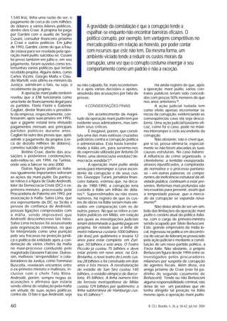 60 R. CEJ, Brasília, n. 26, p. 56-62, jul./set. 2004
1,540 lira), tinha uma razão de ser, o
pagamento de cerca de cem milhões
de dólares a vários líderes políticos,
dentre eles Craxi. A propina foi paga
por Gardini com o auxílio de Sergio
Cusani, consultor financeiro próximo
a Craxi e outros políticos. Em julho
de 1993, Gardini, ciente de que a frau-
de estava para ser revelada pela ope-
ração mani pulite, suicidou-se. Cusani
foi preso também em julho e, em seu
julgamento, foram ouvidos como tes-
temunhas vários políticos que teriam
recebido propina. Alguns deles, como
Carlos Vizzini, Giorgio Malfa e Cláu-
dio Martelli, este último ex-ministro da
Justiça, admitiram o fato, ou seja, o
recebimento da propina.
A operação mani pulite também
revelou que a ENI funcionaria como
uma fonte de financiamento ilegal para
os partidos. Florio Fiorini e Gabriele
Cagliari, diretor financeiro e presiden-
te da empresa, respectivamente, con-
fessaram, após suas prisões em 1993,
que a gigante estatal teria efetuado
pagamentos mensais aos principais
partidos políticos durante anos.
Cagliari foi outro dos presos que, após
admitir o pagamento da propina (cer-
ca de dezoito milhões de dólares),
cometeu suicídio na prisão.
Bettino Craxi, diante das acu-
sações e posteriores condenações,
auto-exilou-se, em 1994, na Tunísia,
onde veio a falecer no ano 2000.
Outras figuras políticas italia-
nas igualmente importantes sofreram
as ações da mani pulite. De particu-
lar relevo é a figura de Giulio Andreotti,
líder da Democracia Cristã (DC) e ex-
primeiro-ministro, processado pela
Procuradoria de Palermo em 1993, por
associação à máfia. Salvo Lima, que
era representante da DC na Sicília e
pessoa de confiança de Andreotti,
possuía ligações comprovadas com
a máfia, sendo improvável que
Andreotti desconhecesse tais fatos.
Salvo Lima inclusive foi assassinado
pela organização criminosa, no que
foi interpretado como uma punição
pelo seu fracasso na proteção jurídi-
ca e política da entidade após a con-
denação de vários chefes da máfia
no maxi-processo conduzido pelo
magistrado Giovanni Falcone. Outros-
sim, mafiosos “arrependidos” e cola-
boradores da Justiça, como Tommaso
Buscetta, revelaram encontros entre
o ex-primeiro ministro e mafiosos, in-
clusive com o chefe Toto Riina.
Andreotti, porém, sempre negou as
acusações e afirmava que estaria
sendo vítima de retaliação pela máfia
em virtude de suas ações políticas
contra ela. O fato é que Andreotti, seja
ou não culpado, foi, mais recentemen-
te e após várias decisões e apelos,
absolvido das acusações por falta de
provas.
4 CONSIDERAÇÕES FINAIS
Um acontecimento da magni-
tude da operação mani pulite tem por
evidente seus admiradores, mas tam-
bém seus críticos.
É inegável, porém, que consti-
tuiu uma das mais exitosas cruzadas
judiciárias contra a corrupção política
e administrativa. Esta havia transfor-
mado a Itália em, para servirmo-nos
de expressão utilizada por Antonio Di
Pietro, uma democrazia venduta (“de-
mocracia vendida”)15
.
A operação mani pulite ainda
serviu para interromper a curva ascen-
dente da corrupção e de seus cus-
tos. Giuseppe Turani, jornalista finan-
ceiro italiano, estimou que, na déca-
da de 1980-1990, a corrupção teria
custado à Itália um trilhão de dóla-
res16
. Superestimados ou não esses
números, há registro de que os cus-
tos de obras na Itália seriam mais ele-
vados em comparação com os de
outros países: No que se refere a con-
tratos públicos em Milão, em relação
aos quais as investigações judiciais
teriam determinado a quantia paga em
propina, foi notado que a linha de
metrô milanesa custaria 1000 bilhões
(de liras) por quilômetro e levaria 12
anos para estar completa; em Zuri-
que, 50 bilhões e sete anos. O Teatro
Piccolo já custou 75 bilhões e deve
estar pronto em nove anos; na Grã-
Bretanha, o novo teatro de Leeds cus-
tou 28 bilhões e foi construído em dois
anos e três meses. A reestruturação
do estádio de San Siro custou 140
bilhões, o estádio olímpico de Barce-
lona, 45 bilhões. A linha número três
da ferrovia metropolitana de Milão
custou 129 bilhões por quilômetro; a
linha subterrânea de Hamburgo cus-
tou 45 bilhões17
.
Há ainda registro de que, após
a operação mani pulite, vários con-
tratos públicos teriam sido concedi-
dos com preços 50% menores do que
nos anos anteriores18
.
A ação judicial isolada tem
como efeito apenas incrementar os
riscos da corrupção, evidenciando as
conseqüências caso ela seja desco-
berta. Uma ação judicial bastante efi-
caz, como foi o caso, pode no máxi-
mo interromper o ciclo ascendente da
corrupção.
Não obstante, não é crível que,
por si só, possa eliminá-la, especial-
mente se não forem atacadas as suas
causas estruturais. No caso italiano:
A influência do crime organizado, o
clientelismo, a lentidão exasperada,
atrasos injustificados, a complexida-
de normativa e o processo pantano-
so – em outras palavras, os compo-
nentes da ineficiência estrutural da ati-
vidade pública, continuam a estar pre-
sentes. Reformas mais profundas são
necessárias para prevenir, assim que
a tempestade passar, que o merca-
do da corrupção se expanda nova-
mente19
.
Não deixa ainda de ser um sím-
bolo das limitações da operação mani
pulite o cenário atual da política italia-
na, com o cargo de primeiro-ministro
sendo ocupado por Silvio Berlusconi.
Este, grande empresário da mídia lo-
cal, ingressou na política em decorrên-
cia do vácuo de lideranças provocado
pela ação judicial e mediante a consti-
tuição de um novo partido político, a
Forza Itália. Não obstante, o próprio
Berlusconi figura desde 1994 entre os
investigados pelos procuradores
milaneses por suspeita de corrupção
de agentes fiscais. Além disso, era
amigo próximo de Craxi (este foi pa-
drinho do segundo casamento de
Berlusconi). Tendo ou não Berlusconi
alguma responsabilidade criminal, não
deixa de ser um paradoxo que ele
tenha atingido tal posição na Itália
mesmo após a operação mani pulite.
A gravidade da constatação é que a corrupção tende a
espalhar-se enquanto não encontrar barreiras eficazes. O
político corrupto, por exemplo, tem vantagens competitivas no
mercado político em relação ao honesto, por poder contar
com recursos que este não tem. Da mesma forma, um
ambiente viciado tende a reduzir os custos morais da
corrupção, uma vez que o corrupto costuma enxergar o seu
comportamento como um padrão e não a exceção.
 