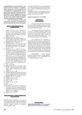 62 R. CEJ, Brasília, n. 26, p. 56-62, jul./set. 2004
a legitimidade da classe política; eles
também têm um impacto na legitimi-
dade daqueles encarregados de
investigá-los: a magistratura. Em al-
guns casos, de fato, a descoberta de
ilegalidade disseminada provoca crí-
ticas ao sistema judicial no sentido
de que este estaria sendo inadequa-
do para combater a corrupção21
.
Daí, por evidente, o valor, com
seus erros e acertos, do exemplo re-
presentado pela operação mani pulite.
NOTAS BIBLIOGRÁFICAS
1 PORTA, Donatella della; VANNUCCI,
Alberto. Corrupt exchanges : actors,
resources, and mechanisms of political
corruption. New York: Aldine de Gruyter,
1999. p. 266-269.
2 PORTA , op. cit., p. 149-151.
3 GILBERT, Mark. The italian revolution: the
end of politics, Italian style? Colorado:
Westview Press, 1995. p. 138-140.
4 GILBERT, op.cit., p. 149-151.
5 JAMIESON, Alison. The antimafia: Italy’s
fight against organized crime. New York:
St. Martin’s Press, 2000. p. 66; GILBERT,
op.cit., p. 183.
6 PORTA, op. cit., p. 140-141. Faça-se o
necessário esclarecimento de que, na Itália,
os juízes e os procuradores públicos (os
membros do MP) compõem uma mesma
carreira, constituindo a magistratura italiana.
7 Idem, op. cit., p. 141-142. É oportuno
dentre todos destacar os magistrados anti-
mafia, Giovanni Falcone e Paolo Borselino,
que foram assassinados em maio e em
julho de 1992, respectivamente, o que
provocou verdadeira comoção nacional.
8 Idem, p. 70-71.
9 Idem, p. 267-268.
10 SIMON, Pedro (coord.). Operação “mãos
limpas”: audiência pública com magis-
trados italianos. Brasília: Senado Federal,
1998. p. 27.
11 PORTA, op. cit,. p. 268.
12 A equipe milanesa era formada por Antonio
Di Pietro, Gherardo Colombo e Piercamillo
Davigo (GILBERT, op. cit.,1995. p. 123.)
13 GILBERT, op. cit., p. 134-135.
14 PORTA, op. cit., p. 1-2.
15 GILBERT, op. cit., p.188.
16 Idem, p. 130.
17 PORTA, op. cit., p. 204.
18 Idem.
19 Idem, p. 269.
20 Por todos, o instigante trabalho de
CASTILHO, 2001, que, mediante pesquisa
sociológica, traça quadro desalentador da
eficácia da chamada Lei do “Colarinho
Branco” (Lei n. 7.492/86).
21 PORTA, op. cit., p.139.
BIBLIOGRAFIA COMPLEMENTAR
CACIAGLI, Mario. Clientelismo, corrupción y
criminalidad organizada: evidencias empíricas
y propuestas teóricas a partir de los casos
italianos. Madrid: Centro de Estudios
Constitucionales, 1996.
CASTILHO, Ela Wiecko V. de.O controle penal
nos crimes contra o sistema financeiro nacional:
Lei n. 7.492, de 16/6/86. Belo Horizonte: Del
Rey, 2001.
FALCONE, Gionvanni. Cosa Nostra: o juiz e os
“homens de honra”. Trad. de Maria Alexandre.
Rio de Janeiro: Bertrand, 1993.
Artigo recebido em 11/5/2004.
ABSTRACT
Sergio Fernando Moro é Juiz Federal da
Vara Federal Criminal de Curitiba/PR.
The author outlines brief comments on
the “clean hands” operation, in Italy, one of the
most impressive judicial crusades against political
and administrative corruption.
He discusses the causes that sped up
the fall of the Italian corruption system and
made the referred operation possible –– among
them the increasing costs, added to
economically difficult circumstances –– and
the adopted strategy for its development.
He highlights the relevance of
democracy for the success of legal actions
against corruption and its structural causes. He
observes that there are various of the institutional
conditions for the taking of a similar action in
Brazil, where the effectiveness of the judicial
system against white collar crimes, especially
corruption, is fairly uncertain. This fact does not
go unnoticed by the popular eye, being one of
the motivators for the Judiciary reform proposals.
KEYWORDS – “Clean Hands”
Operation; Italy; corruption; pre-trial detention;
post-trial detention; Law n. 10,628/2002; Law
n. 7,492/86; legal action; bribe.
 