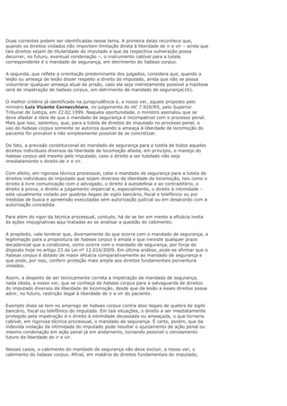 Duas correntes podem ser identificadas nesse tema. A primeira delas reconhece que,
quando os direitos violados não importam limitação direta à liberdade de ir e vir – ainda que
tais direitos sejam de titularidade do imputado e que da respectiva vulneração possa
decorrer, no futuro, eventual condenação –, o instrumento cabível para a tutela
correspondente é o mandado de segurança, em detrimento do habeas corpus.
A segunda, que reflete a orientação predominante dos julgados, considera que, quando a
lesão ou ameaça de lesão disser respeito a direito do imputado, ainda que não se possa
vislumbrar qualquer ameaça atual de prisão, caso ela seja indiretamente possível a hipótese
será de impetração de habeas corpus, em detrimento de mandado de segurança(16).
O melhor critério já identificado na jurisprudência é, a nosso ver, aquele proposto pelo
ministro Luiz Vicente Cernecchiaro, no julgamento do HC 7.920/RS, pelo Superior
Tribunal de Justiça, em 22.02.1999. Naquela oportunidade, o ministro assinalou que se
deve afastar a ideia de que o mandado de segurança é incompatível com o processo penal.
Mais que isso, salientou, que, para a tutela de direitos do imputado no processo penal, o
uso do habeas corpus somente se autoriza quando a ameaça à liberdade de locomoção do
paciente for provável e não simplesmente possível de se concretizar.
De fato, a previsão constitucional do mandado de segurança para a tutela de todos aqueles
direitos individuais diversos da liberdade de locomoção afasta, em princípio, o manejo do
habeas corpus até mesmo pelo imputado, caso o direito a ser tutelado não seja
imediatamente o direito de ir e vir.
Com efeito, em rigorosa técnica processual, cabe o mandado de segurança para a tutela de
direitos individuais do imputado que sejam diversos da liberdade de locomoção, tais como o
direito à livre comunicação com o advogado, o direito à autodefesa e ao contraditório, o
direito à prova, o direito a julgamento imparcial e, especialmente, o direito à intimidade –
este usualmente violado por quebras ilegais de sigilo bancário, fiscal e telefônico ou por
medidas de busca e apreensão executadas sem autorização judicial ou em desacordo com a
autorização concedida.
Para além do rigor da técnica processual, contudo, há de se ter em mente a eficácia ínsita
às ações impugnativas aqui tratadas ao se analisar a questão do cabimento.
A propósito, vale lembrar que, diversamente do que ocorre com o mandado de segurança, a
legitimação para a propositura de habeas corpus é ampla e que inexiste qualquer prazo
decadencial que a condicione, como ocorre com o mandado de segurança, por força do
disposto hoje no artigo 23 da Lei nº 12.016/2009. Em última análise, pode-se afirmar que o
habeas corpus é dotado de maior eficácia comparativamente ao mandado de segurança e
que pode, por isso, conferir proteção mais ampla aos direitos fundamentais porventura
violados.
Assim, a despeito de ser tecnicamente correta a impetração de mandado de segurança,
nada obsta, a nosso ver, que se conheça de habeas corpus para a salvaguarda de direitos
do imputado diversos da liberdade de locomoção, desde que da lesão a esses direitos possa
advir, no futuro, restrição ilegal à liberdade de ir e vir do paciente.
Exemplo disso se tem no emprego de habeas corpus contra atos ilegais de quebra de sigilo
bancário, fiscal ou telefônico do imputado. Em tais situações, o direito a ser imediatamente
protegido pela impetração é o direito à intimidade devassada ou ameaçada, o que tornaria
cabível, em rigorosa técnica processual, o mandado de segurança. É certo, porém, que da
indevida violação da intimidade do imputado pode resultar o ajuizamento de ação penal ou
mesmo condenação em ação penal já em andamento, tornando possível o cerceamento
futuro da liberdade de ir e vir.
Nesses casos, o cabimento do mandado de segurança não deve excluir, a nosso ver, o
cabimento do habeas corpus. Afinal, em matéria de direitos fundamentais do imputado,
 