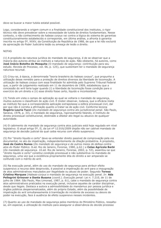deve-se buscar a maior tutela estatal possível.
Logo, considerando a origem comum e a finalidade constitucional dos institutos, o rigor
técnico não deve prevalecer sobre a necessidade de tutela de direitos fundamentais. Nesse
contexto, o não conhecimento de habeas corpus vai contra a lógica do sistema de garantias
constitucionalmente estabelecido e corresponde, em última análise, a afronta à garantia
inscrita no artigo 5º, XXXV, da Constituição da República de 1988, de que a lei não excluirá
da apreciação do Poder Judiciário lesão ou ameaça de lesão a direito.
NOTAS
(1) A propósito da natureza jurídica do mandado de segurança, é de se observar que a
maioria dos autores atribui ao instituto a natureza de ação. Não obstante, há autores, como
José Inácio Botelho de Mesquita (O mandado de segurança: contribuição para seu
estudo. Revista de Processo, vol. 66, p. 125), que sustentam ter o mandado de segurança
natureza recursal.
(2) Criou-se, à época, a denominada “teoria brasileira do habeas corpus”, que propunha a
utilização desse remédio para a proteção de direitos diversos da liberdade de locomoção. A
utilização de habeas corpus com essa finalidade foi admitida pelo Supremo Tribunal Federal
que, a partir de julgamento realizado em 11 de dezembro de 1909, estabeleceu que a
concessão do writ teria lugar quando (i) a liberdade de locomoção fosse condição para o
exercício de um direito e (ii) esse direito fosse certo, líquido e incontestável.
(3) Tendo em vista o campo de aplicação ao qual se voltaria o mandado de segurança,
muitos autores o classificam de ação civil. É mister observar, todavia, que a eficácia ínsita
ao instituto fez que a correspondente aplicação extrapolasse a esfera processual civil, daí
por que não é correta a afirmação quanto a tratar-se de ação civil. Conforme leciona
Rogério Lauria Tucci (Do mandado de segurança contra ato jurisdicional penal. São Paulo,
Saraiva, 1978, p. 33), o mandado de segurança, rigorosamente falando, é instituto de
direito processual constitucional, destinado a afastar ato ilegal ou abusivo de qualquer
autoridade.
(4) O cabimento de mandado de segurança contra atos judiciais está hoje regulado em nível
legislativo. O atual artigo 5º, II, da Lei nº 12.016/2009 dispõe não ser cabível mandado de
segurança de decisão judicial da qual caiba recurso com efeito suspensivo.
(5) Por “direito líquido e certo” deve-se entender direito passível de comprovação pela via
documental, no ato da impetração, independentemente de dilação probatória. A propósito,
José de Castro Nunes (Do mandado de segurança e de outros meios de defesa contra
atos do Poder Público. 8.ed. Rio de Janeiro, Forense, 1980, p.62.) e Celso Agrícola Barbi
(Do mandado de segurança. 10.ed. Rio de Janeiro, Forense, 2002, p. 53), assentou-se que
“direito líquido e certo” constitui condição processual e não substantiva no mandado de
segurança, uma vez que a existência propriamente dita do direito a ser amparado se
confunde com o mérito do writ.
(6) Na execução penal, além do uso do mandado de segurança para atribuir efeito
suspensivo a recurso dele desprovido, é possível a impetração do writ para a impugnação
de atos administrativos maculados por ilegalidade ou abuso de poder. Segundo Teresa
Cristina Marques (Habeas-corpus e mandado de segurança na execução penal. In: Ada
Pellegrini Grinover e Dante Busana (coord.). Execução penal: Lei n. 7.210, de 11 de
julho de 1984. São Paulo, Max Limonad, 1987, p. 61), cabe o mandado de segurança contra
atos administrativos praticados na execução penal, inclusive aqueles de caráter disciplinar,
desde que ilegais. Destaca a autora a admissibilidade do mandamus por pessoa jurídica e
órgãos públicos despersonalizados, além do próprio Estado, além da possibilidade de
impetração do writ simultaneamente à tramitação do incidente de excesso ou desvio de
poder na execução, face à ausência de efeito suspensivo nesses incidentes.
(7) Quanto ao uso de mandado de segurança pelos membros do Ministério Público, ressalta-
se, em especial, a utilização do instituto para assegurar a observância do devido processo
 