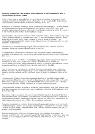 Mandado de segurança em matéria penal: delimitação do cabimento do writ e
confronto com o habeas corpus
Embora criado para ter aplicação fora do campo penal, o mandado de segurança é hoje
indiscutivelmente cabível também nessa esfera, uma vez que as atividades de persecução
criminal podem vulnerar direitos diversos da liberdade de ir e vir.
A utilização do remédio é admissível, assim, desde a fase de investigação – quando poderá
ser utilizado tanto contra atos administrativos propriamente ditos, como contra atos
judiciais –, passando pela fase de ação penal – quando assume genuína função de recurso –
e, até mesmo, durante a etapa de execução da pena(6).
Considerando a natureza dos direitos a serem protegidos pela via do mandado de segurança
– isto é, direitos diversos da liberdade de ir e vir –, o instituto certamente encontra maior
aplicação, no processo penal, para a tutela de direitos da acusação pública(7), do
ofendido(8), dos advogados(9) e de terceiros(10) que tenham direitos vulnerados por atos
praticados na persecução.
Não obstante, o mandado de segurança é cabível também para a tutela de direitos do
imputado, desde que diversos da liberdade de locomoção.
Tradicionalmente, faz-se uso do mandamus para resguardar direitos patrimoniais do
imputado, uma vez que estes não se comunicam, direta ou indiretamente, com a liberdade
de ir e vir.
Assim, sob a ótica do imputado, o mandado de segurança é claramente admissível contra
apreensões de bens ilegais ou abusivas; contra o indeferimento de pedidos de
restituição(11) ou contra a decretação ilegal ou abusiva de medidas assecuratórias, como o
sequestro cautelar, o arresto prévio ou o arresto propriamente dito(12).
Mais tormentosa, por outro lado, é a definição do instrumento cabível para a tutela dos
demais direitos do imputado na persecução penal, tendo em vista que a correspondente
limitação ilegal ou abusiva acarreta, em regra, restrição direta ou reflexa ao direito de ir e
vir.
Historicamente, o habeas corpus foi preordenado à defesa da liberdade de locomoção,
assim compreendida como o ius manendi, ambulandi, eundi ultro citroque(13), ou “o poder
de mudar de lugar, de situação, ou de se transportar para qualquer lugar que se deseja,
sem impedimentos nem prisões, salvo se a lei o ordenar devidamente”(14).
Conceitualmente, portanto, a utilização do habeas corpus somente teria lugar para os casos
de prisão consumada ou iminente, com a prevenção ou a restituição da liberdade de ir e vir
do indivíduo(15).
Ocorre que, no processo penal, hoje, inúmeros direitos do imputado diversos da liberdade
de locomoção podem ser vulnerados, quer na primeira ou na segunda fase da persecução, o
que amplia sobremaneira o emprego do habeas corpus e cria significativa sobreposição das
hipóteses de cabimento de tal remédio e do mandado de segurança.
A doutrina processual, na tentativa de divisar as esferas de cabimento de um e outro writ,
tem se restringido a afirmar que o uso do habeas corpus é autorizado tão-somente para os
casos de prisão ou ameaça de prisão ilegal, sem, contudo, aclarar o momento em que tal
ameaça resta configurada.
A tarefa de delimitar o cabimento do habeas corpus e do mandado de segurança no
processo penal tem sido reservada, assim, aos Tribunais brasileiros, no exame de cada caso
concreto. O exame da jurisprudência revela, todavia, estar-se longe de um consenso a
respeito.
 