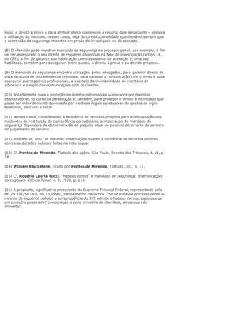 legal, o direito à prova e para atribuir efeito suspensivo a recurso dele desprovido – embora
a utilização do instituto, nesses casos, seja de constitucionalidade questionável sempre que
a concessão da segurança importar em prisão do investigado ou do acusado.
(8) O ofendido pode impetrar mandado de segurança no processo penal, por exemplo, a fim
de ver assegurado o seu direito de requerer diligências na fase de investigação (artigo 14,
do CPP), a fim de garantir sua habilitação como assistente de acusação e, uma vez
habilitado, também para assegurar, entre outros, o direito à prova e ao devido processo.
(9) O mandado de segurança encontra utilização, pelos advogados, para garantir direito de
vista de autos de procedimentos criminais, para garantir a comunicação com o preso e para
assegurar prerrogativas profissionais, a exemplo da inviolabilidade do escritório de
advocacia e o sigilo das comunicações com os clientes.
(10) Notadamente para a proteção de direitos patrimoniais vulnerados por medidas
assecuratórias no curso da persecução e, também, para proteger o direito à intimidade que
possa ser indevidamente devassada por medidas ilegais ou abusivas de quebra de sigilo
telefônico, bancário e fiscal.
(11) Nesses casos, considerando a existência de recursos próprios para a impugnação dos
incidentes de restituição de competência do Judiciário, a impetração de mandado de
segurança dependerá da demonstração de prejuízo atual ou possível decorrente da demora
no julgamento do recurso.
(12) Aplicam-se, aqui, as mesmas observações quanto à existência de recursos próprios
contra as decisões judiciais feitas na nota supra.
(13) Cf. Pontes de Miranda. Tratado das ações. São Paulo, Revista dos Tribunais, t. VI, p.
16.
(14) William Blackstone, citado por Pontes de Miranda. Tratado...cit., p. 17.
(15) Cf. Rogério Lauria Tucci. “Habeas corpus” e mandado de segurança: diversificações
conceptuais. Ciência Penal, n. 3, 1976, p. 118.
(16) A propósito, significativo precedente do Supremo Tribunal Federal, representado pelo
HC 79.191/SP (DJU 08.10.1999), parcialmente transcrito: “Se se trata de processo penal ou
mesmo de inquérito policial, a jurisprudência do STF admite o habeas corpus, dado que de
um ou outro possa advir condenação à pena privativa de liberdade, ainda que não
iminente”.
 