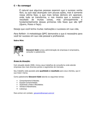 C – Eu consegui

       É natural que algumas pessoas esperem que o sucesso venha
       fácil, ou que seja alcançado com poucas ações, mas é somente
       nessa última fase, a que mais tempo demora em aparecer,
       onde tudo se transforma, e nos mostra que o sucesso é
       resultado    de    muitas   coisas, mas    principalmente  e
       fundamentalmente dessas primeiras três fases que são QPF
       (Quero, Posso e Faço).

Desejo que você tenha muitas realizações e sucessos em sua vida.

Para Refletir: A metodologia QPFC demonstra o que é necessário para
você ter sucesso em sua vida pessoal e profissional.

Sobre Mim:




               Giovanni Gobi cursou administração de empresas é empresário,
               consultor e palestrante.




Áreas de Atuação:

Com atuação desde 2008, iniciou seus trabalhos de consultoria onde atende
empresas dos mais diversos portes e segmentos de mercado.

Seu trabalho está pautado pela qualidade e resultado para seus clientes, que é
sua maior marca.

Como palestrante Giovanni Gobi aborda os seguintes temas:

   •   Comportamento & Atitudes;
   •   Equipes Comprometidas;
   •   Superando Limites e Resultados;
   •   Vendas & Atendimento;
   •   Liderança.

Para entrar em contato: giovanni@versari.com.br
 