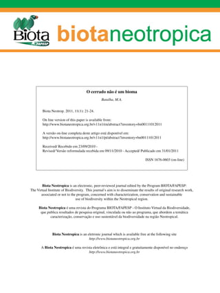 O cerrado não é um bioma
                                                 Batalha, M.A.


        Biota Neotrop. 2011, 11(1): 21-24.

        On line version of this paper is available from:
        http://www.biotaneotropica.org.br/v11n1/en/abstract?inventory+bn00111012011

        A versão on-line completa deste artigo está disponível em:
        http://www.biotaneotropica.org.br/v11n1/pt/abstract?inventory+bn00111012011

        Received/ Recebido em 23/09/2010 -
        Revised/ Versão reformulada recebida em 09/11/2010 - Accepted/ Publicado em 31/01/2011

                                                                                ISSN 1676-0603 (on-line)




        Biota Neotropica is an electronic, peer-reviewed journal edited by the Program BIOTA/FAPESP:
The Virtual Institute of Biodiversity. This journal’s aim is to disseminate the results of original research work,
       associated or not to the program, concerned with characterization, conservation and sustainable
                               use of biodiversity within the Neotropical region.

     Biota Neotropica é uma revista do Programa BIOTA/FAPESP - O Instituto Virtual da Biodiversidade,
      que publica resultados de pesquisa original, vinculada ou não ao programa, que abordem a temática
            caracterização, conservação e uso sustentável da biodiversidade na região Neotropical.



               Biota Neotropica is an eletronic journal which is available free at the following site
                                       http://www.biotaneotropica.org.br

       A Biota Neotropica é uma revista eletrônica e está integral e ­ ratuitamente disponível no endereço
                                                                     g
                                     http://www.biotaneotropica.org.br
 