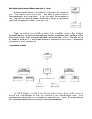 Aplicação prática (implementação em diagramas de classe):

        Analisando primeiramente o contra-exemplo (diagrama inicial), percebemos
que a classe concreta Produto é associada à classe Venda e possui os métodos
FormaDePagamento e OpcaoDeCompra. Se uma nova forma de pagamento for
criada, bem como uma opção de compra, é preciso que os padrões de projeto sejam
obedecidos, evitando-se IFs/Switches. Então, como fazer?




        Através do princípio aberto-fechado, as classes foram estendidas, criando-se duas interfaces
(FormasDePagamento e OpcoesDeCompra), cada qual com suas possibilidades atuais (cartão de crédito,
débito online, mensal e anual) A implementação passa a ser para interface. Internet e TV a cabo, por sua
vez, deixam de ser pertencer à classe Venda e passam a ter uma relação de herança com a classe Produto
que, por sua vez, é uma classe abstrata.

Diagrama final alterado:




      Usar OCP é satisfazer a condição de contrato único para uma classe. Já que esta deve ter uma e
somente uma responsabilidade, só deverá ser modificada se esta responsabilidade mudar. Como
desenvolvedores, sabemos que o seu comportamento inevitavelmente irá mudar. É esta a proposta do
OCP: manter a estabilidade (contrato da classe), criando pontos de extensão.
 