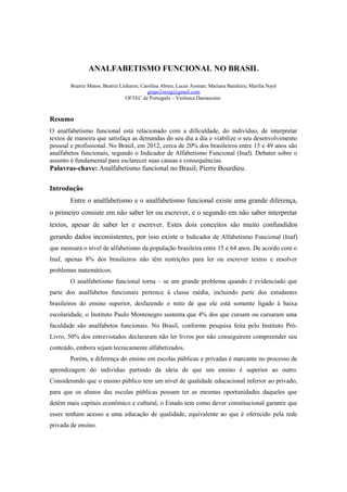 ANALFABETISMO FUNCIONAL NO BRASIL
Beatriz Matos; Beatriz Linhares; Carolina Abreu; Lucas Assmar; Mariana Bandeira; Marília Nayê
grupo2sesig@gmail.com
OFTEC de Português – Verônica Damasceno
Resumo
O analfabetismo funcional está relacionado com a dificuldade, do indivíduo, de interpretar
textos de maneira que satisfaça as demandas do seu dia a dia e viabilize o seu desenvolvimento
pessoal e profissional. No Brasil, em 2012, cerca de 20% dos brasileiros entre 15 e 49 anos são
analfabetos funcionais, segundo o Indicador de Alfabetismo Funcional (Inaf). Debater sobre o
assunto é fundamental para esclarecer suas causas e consequências.
Palavras-chave: Analfabetismo funcional no Brasil; Pierre Bourdieu.
Introdução
Entre o analfabetismo e o analfabetismo funcional existe uma grande diferença,
o primeiro consiste em não saber ler ou escrever, e o segundo em não saber interpretar
textos, apesar de saber ler e escrever. Estes dois conceitos são muito confundidos
gerando dados inconsistentes, por isso existe o Indicador de Alfabetismo Funcional (Inaf)
que mensura o nível de alfabetismo da população brasileira entre 15 e 64 anos. De acordo com o
Inaf, apenas 8% dos brasileiros não têm restrições para ler ou escrever textos e resolver
problemas matemáticos.
O analfabetismo funcional torna – se um grande problema quando é evidenciado que
parte dos analfabetos funcionais pertence à classe média, incluindo parte dos estudantes
brasileiros do ensino superior, desfazendo o mito de que ele está somente ligado à baixa
escolaridade, o Instituto Paulo Montenegro sustenta que 4% dos que cursam ou cursaram uma
faculdade são analfabetos funcionais. No Brasil, conforme pesquisa feita pelo Instituto Pró-
Livro, 50% dos entrevistados declararam não ler livros por não conseguirem compreender seu
conteúdo, embora sejam tecnicamente alfabetizados.
Porém, a diferença do ensino em escolas públicas e privadas é marcante no processo de
aprendizagem do individuo partindo da ideia de que um ensino é superior ao outro.
Considerando que o ensino público tem um nível de qualidade educacional inferior ao privado,
para que os alunos das escolas públicas possam ter as mesmas oportunidades daqueles que
detêm mais capitais econômico e cultural, o Estado tem como dever constitucional garantir que
esses tenham acesso a uma educação de qualidade, equivalente ao que é oferecido pela rede
privada de ensino.
 