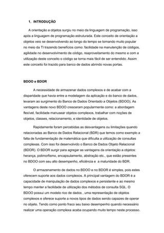 1. INTRODUÇÃO
A orientação a objetos surgiu no meio da linguagem de programação, isso
após a linguagem de programação estruturada. Este conceito de orientação a
objetos veio se desenvolvendo ao longo do tempo se tornando muito popular
no meio da TI trazendo benefícios como: facilidade na manutenção de códigos,
agilidade no desenvolvimento de código, reaproveitamento do mesmo e com a
utilização deste conceito o código se torna mais fácil de ser entendido. Assim
este conceito foi trazido para banco de dados abrindo novas portas.
BDOO e BDOR
A necessidade de armazenar dados complexos e de acabar com a
disparidade que havia entre a modelagem da aplicação e do banco de dados,
levaram ao surgimento do Banco de Dados Orientado a Objetos (BDOO). As
vantagens deste novo BDOO cresceram popularmente como: a abordagem
flexível, facilidade manusear objetos complexos, trabalhar com noções de
objetos, classes, relacionamento, e identidade de objetos.
Rapidamente foram percebidas as desvantagens ou limitações quando
relacionadas ao Banco de Dados Relacional (BDR) que temos como exemplo a
falta de fundamentação de matemática que dificulta a utilização de consultas
complexas. Com isso foi desenvolvido o Banco de Dados Objeto Relacional
(BDOR). O BDOR surgir para agregar as vantagens da orientação a objetos:
herança, polimorfismo, encapsulamento, abstração etc., que estão presentes
no BDOO com seu alto desempenho, eficiência e a maturidade do BDR.
O armazenamento de dados no BDOO e no BDOR é simples, pois estes
oferecem suporte aos dados complexos. A principal vantagem do BDOR é a
capacidade de manipulação de dados complexos e persistente e ao mesmo
tempo manter a facilidade de utilização dos métodos de consulta SQL. O
BDOO possui um modelo rico de dados , uma representação de objetos
complexos e oferece suporte a novos tipos de dados sendo capazes de operar
no objeto. Tendo como ponto fraco seu baixo desempenho quando necessário
realizar uma operação complexa acaba ocupando muito tempo neste processo.
 
