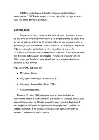 O BDOO é voltado para aplicações pequenas devido de baixo
desempenho. O BDOR esta sempre buscando aplicações de larga escala no
qual esta sendo dominado pelo BDR.
PADRÃO ODMG
O sucesso do banco de dados relacional não esta relacionado apenas
no alto nível de independência de dados e um simples modelo de dados mais
do que os sistemas anteriores. O principal motivo de seu sucesso se deve a
padronização que os bancos de dados sofreram. Com a aceitação do padrão
SQL um alto gral de portabilidade e interoperabilidade é alcançado:
“portabilidade é a capacidade de executar um programa de aplicação particular
em diferentes sistemas com modificações mínimas no programa”. (Vieira,
2001) Interoperabilidade se refere a habilidade de uma aplicação acessar
múltiplos SGBDs distintos.
O padrão ODMG se baseia em:
• Modelo de objetos
• Linguagem de definição de objetos (ODL)
• Linguagem de consulta a objetos (OQL)
• Acoplamento (binding)
Elmasri e Nevathe, 2005, estes dizem que os tipos de dados, os
construtores de tipos e outros conceitos que podem ser utilizados na ODL para
especificar esquemas de BDs são fornecidos pelos modelos de objetos. O
modelo possui definições de objetos e literais que possuem um OID e um
estado, valor atual, já no caso das literais possuem apenas um valor se
tornando , basicamente uma constante.
 