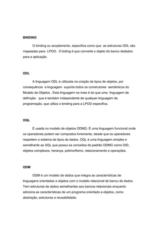 BINDING
O binding ou acoplamento, especifica como que as estruturas ODL são
mapeadas para LPOO. O biding é que converte o objeto do banco dedados
para a aplicação.
ODL
A linguagem ODL é utilizada na criação de tipos de objetos, por
consequência a linguagem suporta todos os construtores semânticos do
Modelo de Objetos . Esta linguagem na mais é do que uma linguagem de
definição que é também independente de qualquer linguagem de
programação, que utiliza o binding para a LPOO especifica.
OQL
É usada no modelo de objetos ODMG. É uma linguagem funcional onde
os operadores podem ser compostos livremente, desde que os operadores
respeitem o sistema de tipos de dados. OQL é uma linguagem simples e
semelhante ao SQL que possui os conceitos do padrão ODMG como OID,
objetos complexos, herança, polimorfismo, relacionamento e operações.
ODM
ODM é um modelo de dados que integra as características de
linguagens orientadas a objetos com o modelo relacional de banco de dados.
Tem estruturas de dados semelhantes aos bancos relacionais enquanto
adiciona as características de um programa orientado a objetos, como
abstração, estruturas e reusabilidade.
 