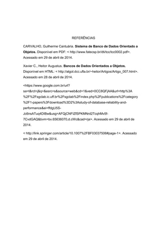 REFERÊNCIAS
CARVALHO, Guilherme Cantuária. Sistema de Banco de Dados Orientado a
Objetos. Disponível em PDF: < http://www.fatecsp.br/dti/tcc/tcc0002.pdf>.
Acessado em 29 de abril de 2014.
Xavier C., Heitor Augustus. Bancos de Dados Orientados a Objetos.
Disponível em HTML: < http://algol.dcc.ufla.br/~heitor/Artigos/Artigo_007.html>.
Acessado em 28 de abril de 2014.
<https://www.google.com.br/url?
sa=t&rct=j&q=&esrc=s&source=web&cd=1&ved=0CC8QFjAA&url=http%3A
%2F%2Fsgclab.ic.uff.br%2Fsgclab%2Findex.php%2Fpublications%2Fcategory
%2F1-papers%3Fdownload%3D2%3Astudy-of-database-reliability-and-
performance&ei=ffdgU5S-
Jc6nsATuq4DIBw&usg=AFQjCNFIZfSPKMNrd2TcqhMv5f-
7CvdGAQ&bvm=bv.65636070,d.cWc&cad=rja>. Acessado em 29 de abril de
2014.
< http://link.springer.com/article/10.1007%2FBF03037506#page-1>. Acessado
em 29 de abril de 2014.
 
