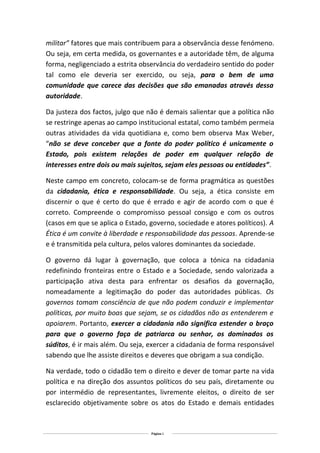 militar” fatores que mais contribuem para a observância desse fenómeno.
Ou seja, em certa medida, os governantes e a autoridade têm, de alguma
forma, negligenciado a estrita observância do verdadeiro sentido do poder
tal como ele deveria ser exercido, ou seja, para o bem de uma
comunidade que carece das decisões que são emanadas através dessa
autoridade.
Da justeza dos factos, julgo que não é demais salientar que a política não
se restringe apenas ao campo institucional estatal, como também permeia
outras atividades da vida quotidiana e, como bem observa Max Weber,
“não se deve conceber que a fonte do poder político é unicamente o
Estado, pois existem relações de poder em qualquer relação de
interesses entre dois ou mais sujeitos, sejam eles pessoas ou entidades”.
Neste campo em concreto, colocam-se de forma pragmática as questões
da cidadania, ética e responsabilidade. Ou seja, a ética consiste em
discernir o que é certo do que é errado e agir de acordo com o que é
correto. Compreende o compromisso pessoal consigo e com os outros
(casos em que se aplica o Estado, governo, sociedade e atores políticos). A
Ética é um convite à liberdade e responsabilidade das pessoas. Aprende-se
e é transmitida pela cultura, pelos valores dominantes da sociedade.
O governo dá lugar à governação, que coloca a tónica na cidadania
redefinindo fronteiras entre o Estado e a Sociedade, sendo valorizada a
participação ativa desta para enfrentar os desafios da governação,
nomeadamente a legitimação do poder das autoridades públicas. Os
governos tomam consciência de que não podem conduzir e implementar
políticas, por muito boas que sejam, se os cidadãos não as entenderem e
apoiarem. Portanto, exercer a cidadania não significa estender o braço
para que o governo faça de patriarca ou senhor, os dominados os
súditos, é ir mais além. Ou seja, exercer a cidadania de forma responsável
sabendo que lhe assiste direitos e deveres que obrigam a sua condição.
Na verdade, todo o cidadão tem o direito e dever de tomar parte na vida
política e na direção dos assuntos políticos do seu país, diretamente ou
por intermédio de representantes, livremente eleitos, o direito de ser
esclarecido objetivamente sobre os atos do Estado e demais entidades

Página 2

 