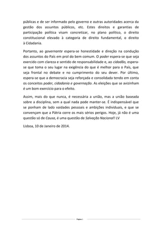 públicas e de ser informado pelo governo e outras autoridades acerca da
gestão dos assuntos públicos, etc. Estes direitos e garantias de
participação política visam concretizar, no plano político, o direito
constitucional elevado à categoria de direito fundamental, o direito
à Cidadania.
Portanto, ao governante espera-se honestidade e direção na condução
dos assuntos do País em prol do bem comum. O poder espera-se que seja
exercido com clareza e sentido de responsabilidade e, ao cidadão, esperase que toma o seu lugar na exigência do que é melhor para o País, que
seja frontal no debate e no cumprimento do seu dever. Por último,
espera-se que a democracia seja reforçada e consolidada tendo em conta
os conceitos poder, cidadania e governação. As eleições que se avizinham
é um bom exercício para o efeito.
Assim, mais do que nunca, é necessária a união, mas a união baseada
sobre a disciplina, sem a qual nada pode manter-se. É indispensável que
se ponham de lado vaidades pessoais e ambições individuais, e que se
convençam que a Pátria corre os mais sérios perigos. Hoje, já não é uma
questão só de Causa, é uma questão de Salvação Nacional! LV
Lisboa, 10 de Janeiro de 2014.

Página 3

 