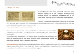BARROCO (1600 – 1730)


                                                                       A música barroca é o estilo musical correlacionado com a época cultural
                                                                       homônima na Europa, que vai desde o surgimento da ópera por Claudio
                                                                       Monteverdi no século XVII, até à morte de Johann Sebastian Bach, em 1750.
                                                                       Foi um período "teatral" com projetos de música, roupas, pintura e arquitetura.


                                                                       A polifonia e contraponto da Renascença ainda predominavam mas as melodias
com o naipe cordas ganhava importância. Novas formas instrumentais nasciam (sonatas em solo, concerto grosso, overture, etc) e formas vocais (aria,
recitativo, ópera, oratório, cantatas) e outros foram desenvolvidas.
(Figura - Ópera: L'Empio Punito, de: Alessandro Melani).


Trata-se de uma das épocas musicais de maior extensão, fecunda, revolucionária e importante da música
ocidental, e provavelmente também a mais influente. Impacto causado também pela melhoria de instrumentos e
novas invenções.
As características mais importantes são: o uso do baixo contínuo, do contraponto e da harmonia tonal, em
oposição aos modos gregorianos até então vigente. Na realidade, trata-se do aproveitamento de apenas dois
modos: o modo jônio (modo “maior”) e o modo eólio (modo “menor”).


Compositores do período: Claudio Monteverdi, Jean-Baptiste Lully, Johann Pachelbel, Arcangelo Corelli, Henry Purcell, Alessandro Scarlatti, François
Couperin, Tomaso Albinoni, Antonio Vivaldi, Georg Philipp Telemann, Jean Philippe Rameau, Johann Sebastian Bach, Domenico Scarlatti, Georg
Friedrich Handel, Giovanni Battista Sammartini, Giovanni Battista Pergolesi.


                                                                                                                                                     11
 