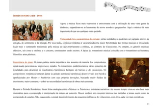 ROMANTISMO (1810 - 1910)


                                                  Agora a música ficou mais expressiva e emocionante com a utilização de uma vasta gama de
                                                  dinâmica, expandiram-se as harmonias de novos acordes e progressões. Aqui a música foi mais
                                                  importante do que em qualquer outro período.


                                                  Virtuosidade foi a característica do período: certas realidades só poderiam ser captadas através da
emoção, do sentimento e da intuição. Por essa razão, a música romântica é caracterizada pela maior flexibilidade das formas musicais e procurando
focar mais o sentimento transmitido pela música do que propriamente a estética, ao contrário do Classicismo. No entanto, os gêneros musicais
clássicos, tais como a sinfonia e o concerto, continuaram sendo escritos. A época do romantismo musical coincide com o romantismo na literatura,
filosofia e artes plásticas.


Importância do piano: O piano ganhou muita importância nos assuntos da maioria dos compositores,
sendo usado para músicas, improvisos e estudos. No romantismo, estabeleceram-se vários conceitos de
tonalidades para descrever os vocabulários harmônicos herdados do barroco e do classicismo. Os
compositores românticos tentaram juntar as grandes estruturas harmônicas desenvolvidas por Haydn e
aperfeiçoadas por Mozart e Beethoven com suas próprias inovações, buscando maior fluidez de
movimento, maior contraste, e cobrir as necessidades harmônicas de obras mais extensas.


Durante o Período Romântico, foram feitas analogias entre a Música e a Poesia ou a estruturas narrativas. Ao mesmo tempo, criou-se uma base mais
sistemática para a composição e interpretação da música de concerto. Houve também um crescente interesse nas melodias e temas, assim como na
composição de canções. Não esquecendo o grande desenvolvimento da orquestra sinfônica e do virtuosismo, com obras cada vez mais complexas.


                                                                                                                                                  13
 