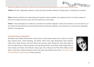 Podemos citar algumas características ou marcas de estilo que permitem definir uma peça como sendo do século XX. Por exemplo:

Melodias: São curtas e fragmentadas, angulosas, em lugar das longas sonoridades românticas. Em algumas peças, a melodia pode ser inexistente.




Ritmos: Vigorosos e dinâmicos, com amplo emprego dos sincopados; métricas inusitadas, como compassos de cinco e sete tempos; mudança de
métrica de um compasso para outro, uso de vários ritmos diferentes ao mesmo tempo.

Timbres: A maior preocupação com os timbres leva a inclusão de sons estranhos, intrigantes e exóticos; fortes contrastes, às vezes até explosivos; uso
mais enfático da seção de percussão; sons desconhecidos tirados de instrumentos conhecidos; sons inteiramente novos, provenientes de aparelhagens
eletrônicas e fitas magnéticas.




Compositores (início do vanguardismo):
Béla Bartók, Gustav Mahler, Richard Strauss, Giacomo Puccini, Claude Debussy, Maurice Ravel, Charles Ives, Edward
Elgar, Frederick Delius, Arnold Schoenberg, Jean Sibelius, Elliott Carter, Sergei Rachmaninoff, Sergei Prokofiev,
Gabriel Fauré, Alberto Ginastera, Gian-Carlo Menotti, Igor Stravinsky, Dmitri Shostakovich, Alban Berg, Manuel de
Falla, Peter Maxwell Davies, Ottorino Respighi, John Cage, Benjamin Britten, Anton Webern, Ralph Vaughan Williams,
Aaron Copland, Carl Nielsen, Paul Hindemith, György Ligeti, Olivier Messiaen, Kurt Weill, Milton Babbitt, Samuel
Barber, Luciano Berio, Karlheinz Stockhausen, Heitor Villa-Lobos, Henri Dutilleux Gustav Holst, Carl Orff (foto: autor
de Carmina Burana e Catulli Carmina), e Witold Lutosławski.




                                                                                                                                                     16
 