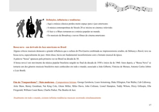 Definições, influências e tendências:
                                   - Aqui a música clássica perdeu muito espaço para o jazz americano.
                                   - A música contemporânea do Século 20 se iniciou no cinema e televisão.
                                   - O Jazz e o Blues tornaram-se a música popular no mundo.
                                   - Os musicais da Broadway e novos filmes do cinema americano.




Bossa nova - um derivado do Jazz americano no Brasil
Alguns críticos musicais destacam a grande influência que a cultura do Pós-Guerra combinada ao impressionismo erudito, de Debussy e Ravel, teve na
bossa nova, especialmente do jazz. Além disso, havia um fundamental inconformismo com o formato musical de época.
A palavra “bossa” apareceu pela primeira vez no Brasil na década de 30.
A bossa nova é um movimento da música popular brasileira surgido no final da década de 1950 e início da de 1960. Anos depois, a “Bossa Nova” se
tornaria um dos gêneros musicais brasileiros mais conhecidos em todo o mundo, associado a João Gilberto, Vinicius de Moraes, Antonio Carlos Jobim
e Luiz Bonfá.




Fim do “Vanguardismo” / Mais modernos - Compositores/Artistas: George Gershwin, Louis Armstrong, Duke Ellington, Fats Waller, Cab Calloway,
Artie Shaw, Benny Goodman, Nat King Cole, Glenn Miller, Miles Davis, John Coltrane, Lionel Hampton, Teddy Wilson, Dizzy Gillespie, Ella
Fitzgerald, William Count Basie, Charlie Parker, The Beatles & Jazz.


Atualmente em todo o mundo, existem infinitas tendências musicais ocorrendo simultaneamente


                                                                                                                                               17
 