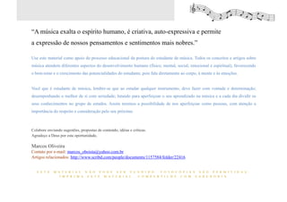 “A música exalta o espírito humano, é criativa, auto-expressiva e permite
a expressão de nossos pensamentos e sentimentos mais nobres.”

Use este material como apoio do processo educacional da postura do estudante de música. Todos os conceitos e artigos sobre
música atendem diferentes aspectos do desenvolvimento humano (físico, mental, social, emocional e espiritual), favorecendo
o bem-estar e o crescimento das potencialidades do estudante, pois fala diretamente ao corpo, à mente e às emoções.


Você que é estudante de música, lembre-se que ao estudar qualquer instrumento, deve fazer com vontade e determinação;
desempenhando o melhor de si com seriedade; lutando para aperfeiçoar o seu aprendizado na música e a cada dia dividir os
seus conhecimentos no grupo de estudos. Assim teremos a possibilidade de nos aperfeiçoar como pessoas, com atenção a
importância do respeito e consideração pelo seu próximo.



Colabore enviando sugestões, propostas de conteúdo, idéias e críticas.
Agradeço a Deus por esta oportunidade,

Marcos Oliveira
Contato por e-mail: marcos_oboista@yahoo.com.br
Artigos relacionados: http://www.scribd.com/people/documents/1157584/folder/22416


   E S T E   M A T E R I A L N Ã O P O D E S E R V E N D I D O . F O T O C Ó P I A S S Ã O P E R M I T I D A S .
                I M P R I M A E S T E M A T E R I A L . C O M P A R T I L H E C O M S A B E D O R I A



                                                                                                                             18
 
