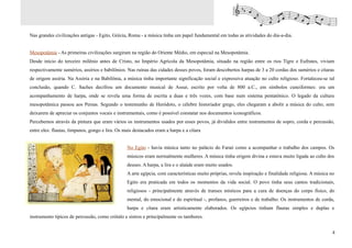 Nas grandes civilizações antigas - Egito, Grécia, Roma - a música tinha um papel fundamental em todas as atividades do dia-a-dia.


Mesopotâmia - As primeiras civilizações surgiram na região do Oriente Médio, em especial na Mesopotâmia.
Desde início do terceiro milênio antes de Cristo, no Império Agrícola da Mesopotâmia, situado na região entre os rios Tigre e Eufrates, viviam
respectivamente sumérios, assírios e babilônios. Nas ruínas das cidades desses povos, foram descobertos harpas de 3 a 20 cordas dos sumérios e cítaras
de origem assíria. Na Assíria e na Babilônia, a música tinha importante significação social e expressiva atuação no culto religioso. Fortaleceu-se tal
conclusão, quando C. Saches decifrou um documento musical de Assur, escrito por volta de 800 a.C., em símbolos cuneiformes: era um
acompanhamento de harpa, onde se revela uma forma de escrita a duas e três vozes, com base num sistema pentatônico. O legado da cultura
mesopotâmica passou aos Persas. Segundo o testemunho de Heródoto, o célebre historiador grego, eles chegaram a abolir a música do culto, sem
deixarem de apreciar os conjuntos vocais e instrumentais, como é possível constatar nos documentos iconográficos.
Percebemos através da pintura que eram vários os instrumentos usados por esses povos, já divididos entre instrumentos de sopro, corda e percussão,
entre eles: flautas, tímpanos, gongo e lira. Os mais destacados eram a harpa e a cítara


                                                 No Egito - havia música tanto no palácio do Faraó como a acompanhar o trabalho dos campos. Os
                                                 músicos eram normalmente mulheres. A música tinha origem divina e estava muito ligada ao culto dos
                                                 deuses. A harpa, a lira e o alaúde eram muito usados.
                                                 A arte egípcia, com características muito próprias, revela inspiração e finalidade religiosa. A música no
                                                 Egito era praticada em todos os momentos da vida social. O povo tinha seus cantos tradicionais,
                                                 religiosos - principalmente através de transes místicos para a cura de doenças do corpo físico, do
                                                 mental, do emocional e do espiritual -, profanos, guerreiros e de trabalho. Os instrumentos de corda,
                                                 harpa e cítara eram artisticamente elaborados. Os egípcios tinham flautas simples e duplas e
instrumento típicos de percussão, como crótalo e sistros e principalmente os tambores.


                                                                                                                                                         4
 