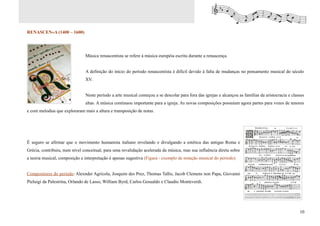 RENASCENÇA (1400 – 1600)




                               Música renascentista se refere à música européia escrita durante a renascença.


                               A definição do início do período renascentista é difícil devido à falta de mudanças no pensamento musical do século
                               XV.


                               Neste período a arte musical começou a se descolar para fora das igrejas e alcançou as famílias da aristocracia e classes
                               altas. A música continuou importante para a igreja. As novas composições possuíam agora partes para vozes de tenores
e com melodias que exploraram mais a altura e transposição de notas.




É seguro se afirmar que o movimento humanista italiano revelando e divulgando a estética das antigas Roma e
Grécia, contribuiu, num nível conceitual, para uma revalidação acelerada da música, mas sua influência direta sobre
a teoria musical, composição e interpretação é apenas sugestiva (Figura - exemplo de notação musical do período).


Compositores do período: Alexnder Agricola, Josquim des Prez, Thomas Tallis, Jacob Clemens non Papa, Giovanni
Pieluigi da Palestrina, Orlando de Lasso, William Byrd, Carlos Gesualdo e Claudio Monteverdi.




                                                                                                                                                     10
 