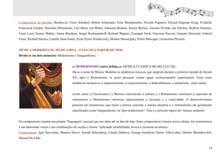 Compositores do período: Beethoven, Franz Schubert, Robert Schumann, Felix Mendelssohn, Niccolò Paganini, Edvard Hagerup Grieg, Fryderyk
Franciszek Chopin, Stanislaw Moniuszko, Carl Maria von Weber, Johannes Brahms, Hector Berlioz, Antonín Dvořák, Jan Sibelius, Bedřich Smetana,
Franz Liszt, Gustav Mahler, Anton Bruckner, Sergei Rachmaninoff, Richard Wagner, Giuseppe Verdi, Giacomo Puccini, Gaetano Donizetti, Gabriel
Fauré, Richard Strauss, Camille Saint-Saëns, Pyotr Ilyich Tchaikovsky, Modest Mussorgsky, Pietro Mascagni, Gioacchino Rossini.


MÚSICA MODERNA OU MÚSICA DO SÉCULO 20 (A PARTIR DE 1910)
Divide-se em dois momento: Modernismo e Vanguardismo.


                                         a) MODERNISMO (outra definição: MÚSICA CLÁSSICA DO SÉCULO 20):
                                         Dá-se o nome de Música Moderna às tendências musicais que surgiram durante a primeira metade do Século
                                         XX, após o Romantismo, as quais possuem caráter quase exclusivamente experimental. Entre essas
                                         tendências incluem-se o impressionismo, o expressionismo, o dodecafonismo, o atonalismo , entre outras.


                                         Assim como o Classicismo e o Barroco valorizavam a estética e o Romantismo valorizava a expressão de
                                         sentimentos, o Modernismo valorizava especialmente a inovação e a criatividade. O desenvolvimento
                                         posterior do romantismo, que inclui a música concreta, a música aleatória e o minimalismo são geralmente
                                         classificados como Vanguardismo, ou "pós-modernismo". Este é o próximo tópico de “música moderna“.


Os compositores criaram sua própria "linguagem" musical que nos afeta até os dias de hoje. Estes compositores criaram novos efeitos, em instrumentos
e nas harmonias vocais e nas combinações de escalas e ritmos. Aplicando sensibilidade, leveza e exotismo na música.
Compositores: Igor Stravinsky, Maurice Ravel, Arnold Schoenberg, Claude Debussy, George Gershwin, Heitor Villa-Lobos, Dimitri Shostakovitch,
Manuel De Falla.


                                                                                                                                                   14
 