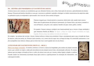 PRÉ-HISTÓRIA (DOS PRIMÓRDIOS AO NASCIMENTO DE CRISTO)
A música nasceu com a natureza, ao considerarmos que seus elementos formais, som e ritmo, fazem parte do universo e, particularmente da estrutura
humana. O homem pré-histórico descobriu os sons que o cercavam no ambiente e aprendeu a distinguir os timbres característicos da canção das ondas
se quebrando na praia, da tempestade se aproximando e das vozes dos vários animais selvagens.


                                               Podemos imaginar que o homem primitivo comunicou, desde muito cedo, usando sinais sonoros.
                                               Muito antes do aparecimento dos primeiros instrumentos, já o homem fazia a sua música, imitando os
                                               sons da Natureza: com gritos, sons corporais, batendo com paus, ramos, pedras, conchas.


                                               Foi quando o homem começou a produzir sons intencionalmente que se iniciou a longa caminhada à
                                               qual chamamos História da Música. Na figura, a Dança de Cogul. Imagem encontrada em Cogul,
                                               Espanha. Mostra a dança das mulheres em torno de um homem.
Há vestígios - nas pinturas das cavernas - de que o homem utilizava a música nas cerimônias e rituais: encorajamento para a caça, evocação das forças
da natureza, cultos dos mortos, etc. Primeiro usaria somente a voz e outros sons do corpo; mas, ao longo do tempo, foi construindo instrumentos e com
eles acompanhou essas músicas e danças, para as tornar mais ricas e assim agradar mais aos seus deuses.


ANTIGUIDADE (DO NASCIMENTO DE CRISTO ATÉ 400 D.C.)
Música nas antigas civilizações - O mistério continuou a envolver a música da Antigüidade, pela ausência do próprio elemento
sonoro, que se desfez no tempo e, ainda, pela inexistência de uma notação musical clara e documentação suficiente. No entanto,
sabemos que nas antigas civilizações já havia o cultivo da música como arte em si mesma, embora ligada à religião e à política.
Fazendo estudos nos instrumentos encontrados dessa época notou-se o aperfeiçoamento na construção dos instrumentos, com
valorização do timbre.


                                                                                                                                                    3
 