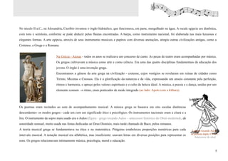 No século II a.C., na Alexandria, Ctesíbio inventou o órgão hidráulico, que funcionava, em parte, mergulhado na água. A escala egípcia era diatônica,
com tons e semitons, conforme se pode deduzir pelas flautas encontradas. A harpa, como instrumento nacional, foi elaborada nas mais luxuosas e
elegantes formas. A arte egípcia, através de seus instrumento musicais e papiros com diversas anotações, atingiu outras civilizações antigas, como a
Cretense, a Grega e a Romana.


                            Na Grécia - Atenas - todos os anos se realizava um concurso de canto. As peças de teatro eram acompanhadas por música.
                            Os gregos cultivavam a música como arte e como ciência. Era uma das quatro disciplinas fundamentais da educação dos
                            jovens. O órgão é uma invenção grega.
                            Encontramos a gênese da arte grega na civilização - cretense, cujos vestígios se revelaram em ruínas de cidades como
                            Tirinto, Micenas e Cnossos. Ela é a glorificação da natureza e da vida, expressando um anseio constante pela perfeição,
                            ritmos e harmonia, o apreço pelos valores espirituais e o culto da beleza ideal. A música, a poesia e a dança, unidas por um
                            elemento comum - o ritmo, eram praticados de modo integrado (ao lado: Apolo com a kithara).




Os poemas eram recitados ao som de acompanhamento musical. A música grega se baseava em oito escalas diatônicas
descendentes- os modos gregos - cada um com um significado ético e psicológico. Os instrumentos nacionais eram a cítara e a
lira. O instrumento de sopro mais usado era o Aulos (figura - grego tocando Aulos – antecessor histórico do Oboé moderno) , de
sonoridade sensual, muito usada nas festas dedicadas ao Deus Dionísio, mais tarde chamado de Baco, pelos romanos.
A teoria musical grega se fundamentava na ética e na matemática. Pitágoras estabeleceu proporções numéricas para cada                Egípcio tocando Aulos,
intervalo musical. A notação musical era alfabética, mas insuficiente: usavam letras em diversas posições para representar os       de palheta dupla 475 A.C.
                                                                                                                                       Antecessor do oboé
sons. Os gregos relacionavam intimamente música, psicologia, moral e educação.


                                                                                                                                                         5
 