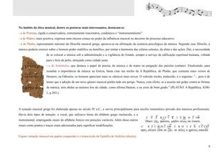 No âmbito da ética musical, dentre as posturas mais interessantes, destacam-se:
- a de Pratinas, rígida e conservadora, extremamente reacionária, condenava o “instrumentalismo”.
- a de Pídaro, mais positiva, expressa uma sincera crença no poder da influência musical no decorrer do processo educativo.
- a de Platão, representante máximo da filosofia musical grega, apoiava-se na afirmação da essência psicológica da música. Segundo esse filósofo, a
música poderia exercer sobre o homem poder maléfico ou benéfico, por imitar a harmonia das esferas celestes, da alma e das ações. Daí, a necessidade
                      de se colocar a música sob a administração e a vigilância do Estado, sempre a serviço da edificação espiritual humana, voltada
                      para o bem da polis, almejada como cidade justa.
                      - a de Aristóteles, que destaca o papel da poesia, da música e do teatro na purgação das paixões (cartase). Finalizando, para
                      ressaltar a importância da música na Grécia, basta citar um trecho da A República, de Platão, que comenta estes versos de
                      Homero, na Odisséia: os homens apreciam mais os cânticos mais novos. O referido trecho, traduzido, é o seguinte: "... pois é de
                      temer que a adoção de um novo gênero musical ponha tudo em perigo. Nunca, com efeito, se a assesta um golpe contra as formas
                      da música, sem abalar as maiores leis da cidade, como afirma Damon, e eu creio de bom grado." (PLATÃO. A República, 424b-
                      2, p.203.).




A notação musical grega foi elaborada apenas no século IV a.C., e servia principalmente para auxílio mnemônico privado dos músicos profissionais.
Havia dois tipos de notação: a vocal, que utilizava letras do alfabeto grego maiúsculo, e a
instrumental, empregando sinais do alfabeto fenício em posições variáveis. Além disso outros
sinais como pontos e traços eram adicionados para significar modificações.


Figura: notação musical em papiro (esquerda) e a transcrição do Epitáfio de Seikilos (direita).


                                                                                                                                                    6
 