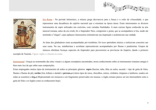 Em Roma - No período helenístico, a música grega desviara-se para a busca e o culto da virtuosidade, o que
                                 representou uma decadência do espírito nacional que a orientara na época áurea. Eram interessantes os diversos
                                 instrumentos de sopro utilizados nos exércitos, com variadas finalidades. A mais curiosa figura conhecida na arte
                                 musical romana, antes da era cristã, foi o Imperador Nero, compositor e poeta, que se acompanhava à lira, tendo até
                                 instituído a ''claque'', cujos aplausos interesseiros estimulavam sua inspiração e acalentavam sua vaidade.


                                 As lutas dos gladiadores eram acompanhadas por trombetas. Os ricos aprendiam música e realizavam concertos nas
                                 suas casas. Na rua, malabaristas e acrobatas representavam acompanhados por flautas e pandeiretas. Grupos de
                                 músicos obtinham licenças especiais do Imperador para percorrerem as províncias do Império, dando o primeiro
exemplo de Tournée. Figura: órgão e a bucina ou cornu.


Instrumental - Graças ao testemunho das artes visuais e a alguns exemplares encontrados, nosso conhecimento sobre os instrumentos romanos antigos é
bem mais rico do que sobre suas composições.
Eram empregados muitos tipos de instrumentos de todos os principais gêneros: sopro (bucina, tuba, tíbia ou aulos, ascaule = tipo de gaita de foles,
flautas e flautas de pã), cordas (lira, kithara e alaúde) e percussão (vários tipos de sinos, chocalhos, sistros, címbalos, tímpanos e tambores, usados em
todas as ocasiões) e órgão (Representado em mosaicos e em fragmentos preservados em museus, o órgão romano parece ser um intermediário entre a
gaita de foles e os órgãos como os conhecemos hoje).




                                                                                                                                                        7
 