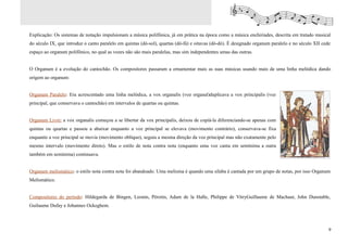 Explicação: Os sistemas de notação impulsionam a música polifônica, já em prática na época como a música enchiriades, descrita em tratado musical
do século IX, que introduz o canto paralelo em quintas (dó-sol), quartas (dó-fá) e oitavas (dó-dó). É designado organum paralelo e no século XII cede
espaço ao organum polifônico, no qual as vozes não são mais paralelas, mas sim independentes umas das outras.


O Organum é a evolução do cantochão. Os compositores passaram a ornamentar mais as suas músicas usando mais de uma linha melódica dando
origem ao organum:


Organum Paralelo: Era acrescentado uma linha melódica, a vox organalis (voz organal)duplicava a vox principalis (voz
principal, que conservava o cantochão) em intervalos de quartas ou quintas.


Organum Livre: a vox organalis começou a se libertar da vox principalis, deixou de copiá-la diferenciando-se apenas com
quintas ou quartas e passou a abaixar enquanto a voz principal se elevava (movimento contrário), conservava-se fixa
enquanto a voz principal se movia (movimento oblíquo), seguia a mesma direção da voz principal mas não exatamente pelo
mesmo intervalo (movimento direto). Mas o estilo de nota contra nota (enquanto uma voz canta em semínima a outra
também em semínima) continuava.


Organum melismático: o estilo nota contra nota foi abandoado. Uma melisma é quando uma sílaba é cantada por um grupo de notas, por isso Organum
Melismático.


Compositores do período: Hildegarda de Bingen, Leonin, Pérotin, Adam de la Halle, Philippe de VitryGuillaume de Machaut, John Dunstable,
Guilaume Dufay e Johannes Ockeghem.



                                                                                                                                                    9
 