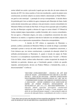 10
ensino infantil em creche e pré-escola é aquele que tem sido alvo de maior número de
decisões do STF. Em várias ocasiões a Corte tem reconhecido, a partir do próprio texto
constitucional, um direito subjetivo ao ensino infantil e determinado ao Poder Público –
em geral ao ente municipal – a prestação do serviço correspondente. A decisão abaixo
foi proferida pela Corte no âmbito de agravo interposto pelo Município de Santo André
contra decisão monocrática que conheceu e deu provimento a recurso extraordinário do
Ministério Público do Estado de São Paulo. O Parquet havia ajuizado ação civil pública
em face do Município exigindo a abertura de vagas no ensino infantil. O Tribunal de
Justiça estadual julgou improcedente o pedido formulado, daí o recurso extraordinário.
Em seu agravo, o Município alegava, em suma, a competência concorrente dos entes
federativos na matéria e a ingerência indevida do Judiciário nas atividades próprias do
Executivo, com as repercussões orçamentárias e financeiras correspondentes.
A decisão do STF refutou os argumentos do Município e,
portanto, acolheu a pretensão do Ministério Público no sentido de obrigar a autoridade
municipal a prestar o serviço até então omitido. Quanto à competência concorrente, a
Corte destacou que, nos termos constitucionais, a prestação da educação infantil foi
atribuída prioritariamente os Municípios. E, quanto à invasão do espaço do Poder
Executivo e as conseqüências orçamentárias e financeiras dessa “invasão”, o Ministro
Celso de Mello, relator, embora tenha observado o caráter excepcional da atuação do
Judiciário no particular, destacou que a Constituição garante o direito em questão
impondo, automaticamente, deveres aos Poderes Públicos e limitando-lhes, assim, a
discricionariedade31
. Confira-se:
“RECURSO EXTRAORDINÁRIO - CRIANÇA DE ATÉ SEIS
ANOS DE IDADE - ATENDIMENTO EM CRECHE E EM PRÉ-
ESCOLA - EDUCAÇÃO INFANTIL - DIREITO ASSEGURADO
PELO PRÓPRIO TEXTO CONSTITUCIONAL (CF, ART. 208, IV)
- COMPREENSÃO GLOBAL DO DIREITO CONSTITUCIONAL
À EDUCAÇÃO - DEVER JURÍDICO CUJA EXECUÇÃO SE
IMPÕE AO PODER PÚBLICO, NOTADAMENTE AO
MUNICÍPIO (CF, ART. 211, § 2º) - RECURSO IMPROVIDO. - A
educação infantil representa prerrogativa constitucional
indisponível, que, deferida às crianças, a estas assegura, para
efeito de seu desenvolvimento integral, e como primeira etapa do
processo de educação básica, o atendimento em creche e o acesso
31
Esse último tema já havia sido discutido de forma específica pelo Ministro Celso de Mello no
corpo da decisão por meio da qual determinou o arquivamento da ADPF 45.
 