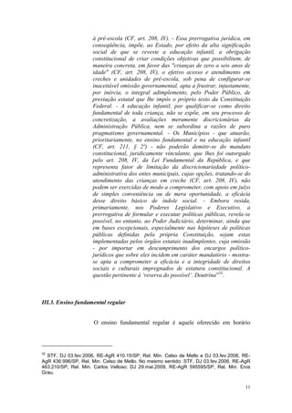 11
à pré-escola (CF, art. 208, IV). - Essa prerrogativa jurídica, em
conseqüência, impõe, ao Estado, por efeito da alta significação
social de que se reveste a educação infantil, a obrigação
constitucional de criar condições objetivas que possibilitem, de
maneira concreta, em favor das "crianças de zero a seis anos de
idade" (CF, art. 208, IV), o efetivo acesso e atendimento em
creches e unidades de pré-escola, sob pena de configurar-se
inaceitável omissão governamental, apta a frustrar, injustamente,
por inércia, o integral adimplemento, pelo Poder Público, de
prestação estatal que lhe impôs o próprio texto da Constituição
Federal. - A educação infantil, por qualificar-se como direito
fundamental de toda criança, não se expõe, em seu processo de
concretização, a avaliações meramente discricionárias da
Administração Pública, nem se subordina a razões de puro
pragmatismo governamental. - Os Municípios - que atuarão,
prioritariamente, no ensino fundamental e na educação infantil
(CF, art. 211, § 2º) - não poderão demitir-se do mandato
constitucional, juridicamente vinculante, que lhes foi outorgado
pelo art. 208, IV, da Lei Fundamental da República, e que
representa fator de limitação da discricionariedade político-
administrativa dos entes municipais, cujas opções, tratando-se do
atendimento das crianças em creche (CF, art. 208, IV), não
podem ser exercidas de modo a comprometer, com apoio em juízo
de simples conveniência ou de mera oportunidade, a eficácia
desse direito básico de índole social. - Embora resida,
primariamente, nos Poderes Legislativo e Executivo, a
prerrogativa de formular e executar políticas públicas, revela-se
possível, no entanto, ao Poder Judiciário, determinar, ainda que
em bases excepcionais, especialmente nas hipóteses de políticas
públicas definidas pela própria Constituição, sejam estas
implementadas pelos órgãos estatais inadimplentes, cuja omissão
- por importar em descumprimento dos encargos político-
jurídicos que sobre eles incidem em caráter mandatório - mostra-
se apta a comprometer a eficácia e a integridade de direitos
sociais e culturais impregnados de estatura constitucional. A
questão pertinente à ‘reserva do possível’. Doutrina”32
.
III.3. Ensino fundamental regular
O ensino fundamental regular é aquele oferecido em horário
32
STF, DJ 03.fev.2006, RE-AgR 410.15/SP, Rel. Min. Celso de Mello e DJ 03.fev.2006, RE-
AgR 436.996/SP, Rel. Min. Celso de Mello. No mesmo sentido: STF, DJ 03.fev.2006, RE-AgR
463.210/SP, Rel. Min. Carlos Velloso; DJ 29.mai.2009, RE-AgR 595595/SP, Rel. Min. Eros
Grau.
 