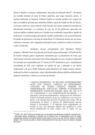 12
diurno e dirigido a crianças e adolescentes, hoje parte da educação básica33
. Há apenas
um acórdão tratando do tema de forma específica, que segue transcrito abaixo. A
questão submetida ao Supremo Tribunal Federal na ocasião também teve origem em
ação civil pública ajuizada pelo Ministério Público, agora do Estado do Rio de Janeiro.
O Parquet, tendo em conta a falta de corpo docente em escolas estaduais localizadas em
determinado município, e a existência de cerca de 10 mil professores aprovados em
concurso público estadual, pedia que o Estado fosse condenado a preencher o quadro de
professores. A sentença julgou procedente o pedido condenando o réu ao preenchimento
do quadro de professores sob pena de multa diária. O Tribunal de Justiça, por seu turno,
reformou a sentença, sob o argumento principal de que a matéria era afeta ao Executivo
e não ao Judiciário.
Interposto recurso extraordinário pelo Ministério Público
estadual, o Ministro Eros Grau deu-lhe provimento monocraticamente. O Estado do Rio
de Janeiro interpôs agravo regimental sustentando que os precedentes da Corte, que
autorizariam a decisão monocrática não seriam adequados ao caso. O agravo regimental
foi rejeitado por unanimidade pela 2ª Turma do STF decidindo-se que o entendimento
consolidado do STF era/é realmente no sentido de que a educação é um direito
fundamental e de que o Poder Judiciário pode determinar aos órgãos estatais omissos,
ainda que em bases excepcionais, sejam implementadas políticas públicas definidas pela
própria Constituição. Confira-se os termos da decisão:
“AGRAVO REGIMENTAL NO RECURSO EXTRAORDINÁRIO.
AÇÃO CIVIL PÚBLICA. CARÊNCIA DE PROFESSORES.
UNIDADES DE ENSINO PÚBLICO. OMISSÃO DA
ADMINISTRAÇÃO. EDUCAÇÃO. DIREITO FUNDAMENTAL
INDISPONÍVEL. DEVER DO ESTADO. ARTS. 205, 208, IV E
211, PARÁGRAFO 2º, DA CONSTITUIÇÃO DO BRASIL. 1. A
educação é um direito fundamental e indisponível dos indivíduos.
É dever do Estado propiciar meios que viabilizem o seu exercício.
Dever a ele imposto pelo preceito veiculado pelo artigo 205 da
Constituição do Brasil. A omissão da Administração importa
afronta à Constituição. 2. O Supremo fixou entendimento no
sentido de que ‘[a] educação infantil, por qualificar-se como
direito fundamental de toda criança, não se expõe, em seu
33
CF/88: “Art. 208. O dever do Estado com a educação será efetivado mediante a garantia de: I
- educação básica obrigatória e gratuita dos 4 (quatro) aos 17 (dezessete) anos de idade,
assegurada inclusive sua oferta gratuita para todos os que a ela não tiveram acesso na idade
própria”. Nos termos da LDB, o ensino fundamental tem início aos 6 anos de idade e duração
de 9 anos.
 