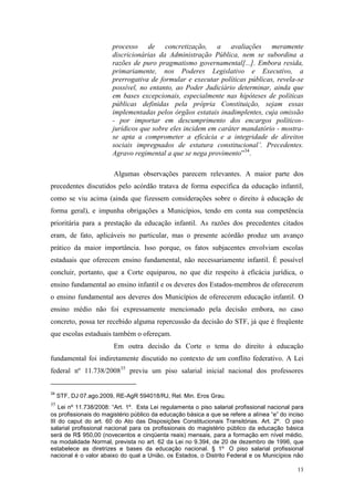 13
processo de concretização, a avaliações meramente
discricionárias da Administração Pública, nem se subordina a
razões de puro pragmatismo governamental[...]. Embora resida,
primariamente, nos Poderes Legislativo e Executivo, a
prerrogativa de formular e executar políticas públicas, revela-se
possível, no entanto, ao Poder Judiciário determinar, ainda que
em bases excepcionais, especialmente nas hipóteses de políticas
públicas definidas pela própria Constituição, sejam essas
implementadas pelos órgãos estatais inadimplentes, cuja omissão
- por importar em descumprimento dos encargos políticos-
jurídicos que sobre eles incidem em caráter mandatório - mostra-
se apta a comprometer a eficácia e a integridade de direitos
sociais impregnados de estatura constitucional’. Precedentes.
Agravo regimental a que se nega provimento”34
.
Algumas observações parecem relevantes. A maior parte dos
precedentes discutidos pelo acórdão tratava de forma específica da educação infantil,
como se viu acima (ainda que fizessem considerações sobre o direito à educação de
forma geral), e impunha obrigações a Municípios, tendo em conta sua competência
prioritária para a prestação da educação infantil. As razões dos precedentes citados
eram, de fato, aplicáveis no particular, mas o presente acórdão produz um avanço
prático da maior importância. Isso porque, os fatos subjacentes envolviam escolas
estaduais que oferecem ensino fundamental, não necessariamente infantil. É possível
concluir, portanto, que a Corte equiparou, no que diz respeito à eficácia jurídica, o
ensino fundamental ao ensino infantil e os deveres dos Estados-membros de oferecerem
o ensino fundamental aos deveres dos Municípios de oferecerem educação infantil. O
ensino médio não foi expressamente mencionado pela decisão embora, no caso
concreto, possa ter recebido alguma repercussão da decisão do STF, já que é freqüente
que escolas estaduais também o ofereçam.
Em outra decisão da Corte o tema do direito à educação
fundamental foi indiretamente discutido no contexto de um conflito federativo. A Lei
federal nº 11.738/200835
previu um piso salarial inicial nacional dos professores
34
STF, DJ 07.ago.2009, RE-AgR 594018/RJ, Rel. Min. Eros Grau.
35
Lei nº 11.738/2008: “Art. 1º. Esta Lei regulamenta o piso salarial profissional nacional para
os profissionais do magistério público da educação básica a que se refere a alínea “e” do inciso
III do caput do art. 60 do Ato das Disposições Constitucionais Transitórias. Art. 2º. O piso
salarial profissional nacional para os profissionais do magistério público da educação básica
será de R$ 950,00 (novecentos e cinqüenta reais) mensais, para a formação em nível médio,
na modalidade Normal, prevista no art. 62 da Lei no 9.394, de 20 de dezembro de 1996, que
estabelece as diretrizes e bases da educação nacional. § 1º O piso salarial profissional
nacional é o valor abaixo do qual a União, os Estados, o Distrito Federal e os Municípios não
 
