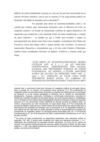 14
públicos de ensino fundamental, associou ao valor por ela previsto uma jornada de no
máximo 40 horas semanais e previu que no máximo 2/3 da carga horária poderia ser
destinada a atividades de interação com os educandos36
.
Foi ajuizada ação direta de inconstitucionalidade contra a lei
referida que resultou, após interessantes discussões entre os Ministros da Corte, na
suspensão cautelar e na fixação de interpretação conforme de alguns dispositivos. Os
argumentos que conduziram a essa conclusão foram, de forma simplificada, a violação
do pacto federativo – na medida em que a União teria invadido o espaço de
autoorganização dos demais entes bem como usurpado a competência dos Chefes dos
Executivos locais para dispor sobre o regime jurídico dos servidores. As possíveis
repercussões financeiras e orçamentárias que a lei teria sobre Estados e Municípios
também foram consideradas relevantes na hipótese. Confira-se a ementa, ainda que
longa:
“AÇÃO DIRETA DE INCONSTITUCIONALIDADE. MEDIDA
CAUTELAR (ART. 10 E § 1º DA LEI 9.868/1999).
CONSTITUCIONAL. ADMINISTRATIVO. PISO SALARIAL
NACIONAL DOS PROFESSORES PÚBLICOS DE ENSINO
FUNDAMENTAL. LEI FEDERAL 11.738/2008. DISCUSSÃO
ACERCA DO ALCANCE DA EXPRESSÃO "PISO" (ART. 2º,
caput e §1º). LIMITAÇÃO AO VALOR PAGO COMO
VENCIMENTO BÁSICO INICIAL DA CARREIRA OU
EXTENSÃO AO VENCIMENTO GLOBAL. FIXAÇÃO DA CARGA
poderão fixar o vencimento inicial das Carreiras do magistério público da educação básica,
para a jornada de, no máximo, 40 (quarenta) horas semanais. § 2º Por profissionais do
magistério público da educação básica entendem-se aqueles que desempenham as atividades
de docência ou as de suporte pedagógico à docência, isto é, direção ou administração,
planejamento, inspeção, supervisão, orientação e coordenação educacionais, exercidas no
âmbito das unidades escolares de educação básica, em suas diversas etapas e modalidades,
com a formação mínima determinada pela legislação federal de diretrizes e bases da educação
nacional. § 3º Os vencimentos iniciais referentes às demais jornadas de trabalho serão, no
mínimo, proporcionais ao valor mencionado no caput deste artigo. § 4º Na composição da
jornada de trabalho, observar-se-á o limite máximo de 2/3 (dois terços) da carga horária para o
desempenho das atividades de interação com os educandos. § 5º As disposições relativas ao
piso salarial de que trata esta Lei serão aplicadas a todas as aposentadorias e pensões dos
profissionais do magistério público da educação básica alcançadas pelo art. 7º da Emenda
Constitucional no 41, de 19 de dezembro de 2003, e pela Emenda Constitucional no 47, de 5
de julho de 2005”.
36
Do ponto de vista constitucional, os dispositivos específicos mais relevantes seriam os
seguintes: “Art. 206. O ensino será ministrado com base nos seguintes princípios: (...) V -
valorização dos profissionais da educação escolar, garantidos, na forma da lei, planos de
carreira, com ingresso exclusivamente por concurso público de provas e títulos, aos das redes
públicas; (...) VIII - piso salarial profissional nacional para os profissionais da educação escolar
pública, nos termos de lei federal”.
 
