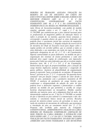 15
HORÁRIA DE TRABALHO. ALEGADA VIOLAÇÃO DA
RESERVA DE LEI DE INICIATIVA DO CHEFE DO
EXECUTIVO PARA DISPOR SOBRE O REGIME JURÍDICO DO
SERVIDOR PÚBLICO (ART. 61, § 1º, II, C DA
CONSTITUIÇÃO). CONTRARIEDADE AO PACTO
FEDERATIVO (ART. 60, § 4º E I, DA CONSTITUIÇÃO).
INOBSERVÂNCIA DA REGRA DA PROPORCIONALIDADE. 1.
Ação Direta de Inconstitucionalidade, com pedido de medida
cautelar, ajuizada contra o art. 2º, caput e § 1º da Lei
11.738/2008, que estabelecem que o piso salarial nacional para
os profissionais de magistério público da educação básica se
refere à jornada de, no máximo, quarenta horas semanais, e
corresponde à quantia abaixo da qual os entes federados não
poderão fixar o vencimento inicial das carreiras do magistério
público da educação básica. 2. Alegada violação da reserva de lei
de iniciativa do Chefe do Executivo local para dispor sobre o
regime jurídico do servidor público, que se estende a todos os
entes federados e aos municípios em razão da regra de simetria
(aplicação obrigatória do art. 61, § 1º, II, c da Constituição).
Suposta contrariedade ao pacto federativo, na medida em que a
organização dos sistemas de ensino pertinentes a cada ente
federado deve seguir regime de colaboração, sem imposições
postas pela União aos entes federados que não se revelem simples
diretrizes (arts. 60, § 4º, I e 211, § 4º da Constituição.
Inobservância da regra de proporcionalidade, pois a fixação da
carga horária implicaria aumento imprevisto e exagerado de
gastos públicos. Ausência de plausibilidade da argumentação
quanto à expressão "para a jornada de, no máximo, 40 (quarenta
horas)", prevista no art. 2º, § 1º. A expressão "de quarenta horas
semanais" tem por função compor o cálculo do valor devido a
título de piso, juntamente com o parâmetro monetário de R$
950,00. A ausência de parâmetro de carga horária para
condicionar a obrigatoriedade da adoção do valor do piso
poderia levar a distorções regionais e potencializar o conflito
judicial, na medida em que permitiria a escolha de cargas
horárias desproporcionais ou inexeqüíveis. Medida cautelar
deferida, por maioria, para, até o julgamento final da ação, dar
interpretação conforme ao art. 2º da Lei 11.738/2008, no sentido
de que a referência ao piso salarial é a remuneração e não, tão-
somente, o vencimento básico inicial da carreira. Ressalva
pessoal do ministro-relator acerca do periculum in mora, em
razão da existência de mecanismo de calibração, que postergava
a vinculação do piso ao vencimento inicial (art. 2º, § 2º).
Proposta não acolhida pela maioria do Colegiado.
CONSTITUCIONAL. ADMINISTRATIVO. FIXAÇÃO DA CARGA
HORÁRIA DE TRABALHO. COMPOSIÇÃO. LIMITAÇÃO DE
DOIS TERÇOS DA CARGA HORÁRIA À INTERAÇÃO COM
EDUCANDOS (ART. 2º, § 4º DA LEI 11.738/2008). ALEGADA
VIOLAÇÃO DO PACTO FEDERATIVO. INVASÃO DO CAMPO
ATRIBUÍDO AOS ENTES FEDERADOS E AOS MUNICÍPIOS
 