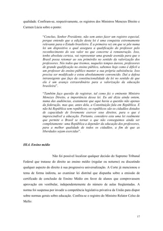 17
qualidade. Confiram-se, respectivamente, os registros dos Ministros Menezes Direito e
Carmen Lúcia sobre o ponto:
“Concluo, Senhor Presidente, não sem antes fazer um registro especial,
porque entendo que a edição desta lei é uma conquista extremamente
relevante para o Estado brasileiro. É a primeira vez em que se põe numa
lei um dispositivo o qual assegura a qualificação do professor pelo
reconhecimento do seu valor no que concerne à remuneração. Isso,
tenho absoluta certeza, vai representar uma grande avenida para que o
Brasil possa retomar ao seu primórdio no sentido da valorização dos
professores. Nós todos que tivemos, naqueles tempos áureos, professores
de grande qualificação no ensino público, sabemos hoje como é difícil a
um professor do ensino público manter a sua própria subsistência. Isso
precisa ser modificado e estou absolutamente convencido. Daí a defesa
intransigente que faço da constitucionalidade da lei no sentido de que
ela é um avanço extraordinário para a valorização da educação
brasileira”.
“Também faço questão de registrar, tal como fez o eminente Ministro
Menezes Direito, a importância dessa lei. Eu até dizia ainda ontem,
numa das audiências, exatamente que aqui havia a questão não apenas
da federação, mas que, antes dela, a Constituição fala em República. E
não há República sem repúblicos; os repúblicos são os cidadãos dotados
de capacidade de livremente exercer seus direitos, para o que é
imprescindível a educação. Portanto, considero esta uma lei realmente
que permite o Brasil se tornar o que não conseguimos ainda ser
completamente: uma República a depender da educação dos professores,
para a melhor qualidade de todos os cidadãos, a fim de que as
liberdades sejam exercidas”.
III.4. Ensino médio
Não foi possível localizar qualquer decisão do Supremo Tribunal
Federal que tratasse do direito ao ensino médio (regular ou noturno) ou discutindo
qualquer aspecto do direito à sua progressiva universalização. A Corte já mencionou o
tema de forma indireta, ao examinar lei distrital que dispunha sobre a emissão de
certificado de conclusão de Ensino Médio em favor de alunos que comprovassem
aprovação em vestibular, independentemente do número de aulas freqüentadas. A
norma foi suspensa por invadir a competência legislativa privativa da União para dispor
sobre normas gerais sobre educação. Confira-se o registro do Ministro Relator Celso de
Mello:
 