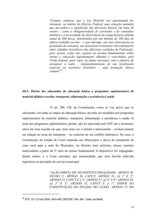 18
“Cumpre enfatizar que a Lei Distrital ora questionada fez
instaurar, no âmbito do Distrito Federal, uma situação anômala
que desconhece o significado das diretrizes básicas em tema de
ensino – como a obrigatoriedade de currículos e de conteúdos
mínimos e a necessidade de observância da carga horária mínima
anual de 800 horas, distribuídas por um mínimo de 200 dias de
efetivo trabalho escolar – e que introduz, em claro desrespeito ao
postulado da isonomia, um inaceitável tratamento discriminatório
entre cidadãos brasileiros das diferentes unidades da Federação,
pois, nestas, estão eles sujeitos às normas fundamentais sobre
ensino e educação legitimamente editadas e concebidas, pela
União federal, para viger, no plano nacional, com o objetivo de
assegurar a todos - independentemente de sua localização
espacial no território brasileiro – uma formação básica
comum”38
.
III.5. Direito dos educandos da educação básica a programas suplementares de
material didático-escolar, transporte, alimentação e assistência à saúde
O art. 208, VII, da Constituição, como se viu, prevê que os
educandos, em todas as etapas da educação básica, deverão ser atendidos por programas
suplementares de material didático, transporte, alimentação e assistência à saúde. O
tema dos programas suplementares, porém, não foi apreciado pelo STF até o momento,
salvo em uma ocasião em que, mais uma vez, o direito é mencionado – exclusivamente
em relação ao tema do transporte – no contexto de um conflito federativo. No caso, a
Constituição do Estado do Ceará impunha aos Municípios o dever de transportar da
zona rural para a sede do Município, ou Distrito mais próximo, alunos carentes
matriculados a partir da 5ª série do ensino fundamental. O dispositivo foi impugnado,
dentre outros, e a Corte entendeu, por unanimidade, que teria havido indevida
ingerência na prestação do serviço municipal.
“AÇÃO DIRETA DE INCONSTITUCIONALIDADE. ARTIGO 20,
INCISO V; ARTIGO 30, CAPUT; ARTIGO 33, §§ 1º E 2º;
ARTIGO 35, CAPUT E § 3º; ARTIGO 37, §§ 6º A 9º; ARTIGO 38,
§§ 2º E 3º; ARTIGO 42, CAPUT E § 1º, TODOS DA
CONSTITUIÇÃO DO ESTADO DO CEARÁ. ARTIGO 25 DO
38
STF, DJ 12.mar.2004, ADIn-MC 2667/DF, Rel. Min. Celso de Mello.
 