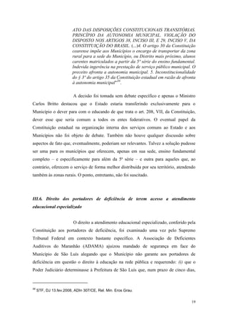 19
ATO DAS DISPOSIÇÕES CONSTITUCIONAIS TRANSITÓRIAS.
PRINCÍPIO DA AUTONOMIA MUNICIPAL. VIOLAÇÃO DO
DISPOSTO NOS ARTIGOS 38, INCISO III, E 29, INCISO V, DA
CONSTITUIÇÃO DO BRASIL. (...)4. O artigo 30 da Constituição
cearense impõe aos Municípios o encargo de transportar da zona
rural para a sede do Município, ou Distrito mais próximo, alunos
carentes matriculados a partir da 5ª série do ensino fundamental.
Indevida ingerência na prestação de serviço público municipal. O
preceito afronta a autonomia municipal. 5. Inconstitucionalidade
do § 3º do artigo 35 da Constituição estadual em razão de afronta
à autonomia municipal”39
.
A decisão foi tomada sem debate específico e apenas o Ministro
Carlos Britto destacou que o Estado estaria transferindo exclusivamente para o
Município o dever para com o educando de que trata o art. 208, VII, da Constituição,
dever esse que seria comum a todos os entes federativos. O eventual papel da
Constituição estadual na organização interna dos serviços comuns ao Estado e aos
Municípios não foi objeto de debate. Também não houve qualquer discussão sobre
aspectos de fato que, eventualmente, poderiam ser relevantes. Talvez a solução pudesse
ser uma para os municípios que oferecem, apenas em sua sede, ensino fundamental
completo – e especificamente para além da 5ª série – e outra para aqueles que, ao
contrário, oferecem o serviço de forma melhor distribuída por seu território, atendendo
também às zonas rurais. O ponto, entretanto, não foi suscitado.
III.6. Direito dos portadores de deficiência de terem acesso a atendimento
educacional especializado
O direito a atendimento educacional especializado, conferido pela
Constituição aos portadores de deficiência, foi examinado uma vez pelo Supremo
Tribunal Federal em contexto bastante específico. A Associação de Deficientes
Auditivos do Maranhão (ADAMA) ajuizou mandado de segurança em face do
Município de São Luís alegando que o Município não garante aos portadores de
deficiência em questão o direito à educação na rede pública e requerendo: (i) que o
Poder Judiciário determinasse à Prefeitura de São Luís que, num prazo de cinco dias,
39
STF, DJ 13.fev.2008, ADIn 307/CE, Rel. Min. Eros Grau.
 
