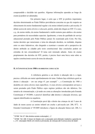 2
compreendido e decidido tais questões. Algumas informações apuradas ao longo do
exame já podem ser adiantadas.
Em primeiro lugar, é certo que o STF já proferiu importantes
decisões determinando ao Poder Público providências concretas no que diz respeito ao
oferecimento de ensino fundamental regular e de ensino infantil (creche e pré-escola). O
debate acerca de outros direitos à educação, porém, ainda não chegou ao STF. É o caso,
e.g., do ensino médio, do ensino fundamental e médio noturno para adultos e do ensino
para portadores de necessidades especiais. Igualmente, o tema da qualidade do serviço
educacional prestado pelo Poder Público jamais foi examinado pela Corte. Por fim,
muitas decisões que mencionam o tema da educação decidem, na realidade, disputas
entre os entes federativos, não chegando a examinar o assunto sob a perspectiva do
direito atribuído ao cidadão pelo texto constitucional. Que conclusões podem ser
extraídas de tais circunstâncias? O tema será retomado adiante. Antes do exame
propriamente das decisões do STF, porém, é preciso fazer uma breve nota sobre as
opções constitucionais acerca do tema da educação.
II. A CONSTITUIÇÃO DE 1988 E OS DIREITOS À EDUCAÇÃO
A referência genérica a um direito à educação não é, a rigor,
precisa e dificulta um maior aprofundamento do tema. Embora faça referência geral ao
direito à educação – em seu artigo 6º, por exemplo3
–, a Constituição de 1988 o
desdobra em vários direitos mais específicos. A esses direitos correspondem serviços a
serem prestados pelo Poder Público cujos regimes jurídicos não são idênticos. Em
tentativa de sistematização, e já tendo em conta as alterações introduzidas pela Emenda
Constituição nº 59/2009, é possível identificar oito direitos à educação diversos, que
seguem identificados na sequência.
A Constituição prevê (i) o direito das crianças de até 5 anos de
idade de terem acesso ao ensino infantil em creche e pré-escola (art. 208, IV4
). A
Emenda Constituição nº 59/2009 introduziu a figura da educação básica (art. 208, I e
3
CF/88: “Art. 6º. São direitos sociais a educação (...)”.
4
CF/88: “Art. 208. O dever do Estado com a educação será efetivado mediante a garantia de:
(...) IV - educação infantil, em creche e pré-escola, às crianças até 5 (cinco) anos de idade”.
 