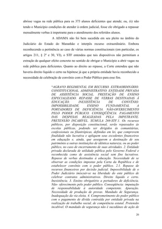 20
abrisse vagas na rede pública para os 373 alunos deficientes que atende; ou, (ii) não
tendo o Município condições de atender à ordem judicial, fosse ele obrigado a repassar
mensalmente verbas à impetrante para o atendimento dos referidos alunos.
A ADAMA não foi bem sucedida em seu pleito no âmbito do
Judiciário do Estado do Maranhão e interpôs recurso extraordinário. Embora
reconhecendo a pertinência ao caso de várias normas constitucionais (em particular, os
artigos 211, § 2º e 30, VI), o STF entendeu que tais dispositivos não permitiam a
extração de qualquer efeito concreto no sentido de obrigar o Município a abrir vagas na
rede pública para deficientes. Quanto ao direito ao repasse, a Corte entendeu que não
haveria direito líquido e certo na hipótese já que a própria entidade havia reconhecido a
necessidade de celebração de convênio com o Poder Público para esse fim.
“AGRAVO REGIMENTAL EM RECURSO. EXTRAORDINÁRIO.
CONSTITUCIONAL. ADMINISTRATIVO. ENTIDADE PRIVADA
DE ASSISTÊNCIA SOCIAL. PRESTAÇÃO DE ENSINO
ESPECIALIZADO. REPASSE DE VERBAS DESTINADAS À
EDUCAÇÃO. INEXISTÊNCIA DE CONVÊNIO.
IMPOSSIBILIDADE. ENSINO FUNDAMENTAL A
PORTADORES DE DEFICIÊNCIA. NÃO-OFERECIMENTO
PELO PODER PÚBLICO. CONSEQÜÊNCIA. PAGAMENTO
DAS DESPESAS REALIZADAS PELA IMPETRANTE.
PRETENSÃO INCABÍVEL. SÚMULA 269-STF.1. Os recursos
públicos, por disposição constitucional, serão repassados às
escolas públicas, podendo ser dirigidos às comunitárias,
confessionais ou filantrópicas, definidas em lei, que comprovem
finalidade não lucrativa e apliquem seus excedentes financeiros
em eduçação e, ainda, que assegurem a destinação de seu
patrimônio a outras instituições de idêntica natureza, ou ao poder
público, no caso de encerramento de suas atividades. 2. Entidade
privada declarada de utilidade pública pelo Governo Federal e
reconhecida como de assistência social sem fins lucrativos.
Repasse de verbas destinadas à educação. Necessidade de se
observar as condições impostas pela Carta da República e de
estabelecer convênio com o poder público. 2.1. Repasse de
recursos financeiros por decisão judicial. Impossibilidade de o
Poder Judiciário imiscuir-se na liberdade do ente público de
celebrar contratos administrativos. Direito líquido e certo.
Inexistência. 3. Ensino obrigatório a portadores de deficiência.
Não- oferecimento pelo poder público. Conseqüência: imputação
de responsabilidade à autoridade competente. Apuração.
Necessidade de produção de provas. Mandado de Segurança.
Inadequação da via eleita. 4. Comprometimento do poder público
com o pagamento de dívida contraída por entidade privada na
realização de trabalho social, de competência estatal. Pretensão
incabível. O mandado de segurança não é sucedâneo de ação de
 