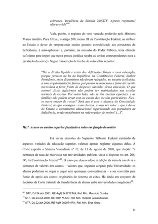21
cobrança. Incidência da Súmula 269/STF. Agravo regimental
não-provido”40
.
Vale, porém, o registro do voto vencido proferido pelo Ministro
Marco Aurélio. Para S.Exa., o artigo 208, inciso III da Constituição Federal, ao atribuir
ao Estado o dever de proporcionar ensino gratuito especializado aos portadores de
deficiência, é auto-aplicável e, portanto, na omissão do Poder Público, teria eficácia
suficiente para impor que outra pessoa jurídica receba as verbas correspondentes para a
prestação do serviço. Segue transcrição de trecho do voto sobre o ponto:
“Há o direito líquido e certo dos deficientes físicos a essa educação,
porque previsto na lei da República, na Constituição Federal. Senhor
Presidente, esses dispositivos não foram relegados, no tocante à eficácia,
a uma regulamentação futura, porquanto se menciona a fonte da receita
necessária a fazer frente às despesas advindas dessa educação. O que
ocorre? Esses deficientes não podem ser matriculados nas escolas
normais de ensino. Por outro lado, não se têm escolas especiais, e as
famílias não podem arcar com os custos das escolas particulares. Fica-
se nesse estado de coisas? Será que é esse o alcance da Constituição
Federal, no que consigna – com clareza, a meu ver solar – que é dever
do Estado o atendimento educacional especializado aos portadores de
deficiência, preferencialmente na rede regular de ensino? (...)”.
III.7. Acesso ao ensino superior facultado a todos em função do mérito
Há várias decisões do Supremo Tribunal Federal cuidando de
aspectos variados da educação superior, valendo apenas registrar algumas delas. A
Corte expediu a Súmula Vinculante nº 12, de 13 de agosto de 2008, que dispõe: “a
cobrança de taxa de matrícula nas universidades públicas viola o disposto no art. 206,
IV, da Constituição Federal”41
. O caso que desencadeou a edição da súmula envolvia a
cobrança de valores dos alunos – valores que, segundo alegado pela Universidade, os
alunos poderiam se negar a pagar sem quaisquer conseqüências – a ser revertido para
fundo de apoio aos alunos originários do sistema de cotas. Há ainda um conjunto de
decisões da Corte tratando da transferência de alunos entre universidades congêneres42
.
40
STF, DJ 24.abr.2001, RE-AgR 241757/MA, Rel. Min. Maurício Corrêa.
41
STF, DJ 24.out.2008, RE 500171/GO, Rel. Min. Ricardo Lewandowski.
42
STF, DJ 22.abr.2006, RE-AgR 362074/RN, Rel. Min. Eros Grau.
 